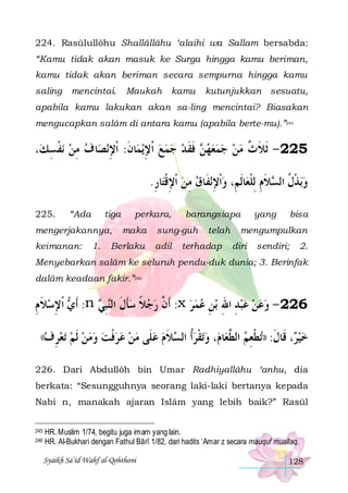 224. Rasūlullôhu Shallâllâhu ‘alaihi wa Sallam bersabda:
“Kamu tidak akan masuk ke Surga hingga kamu beriman,
kamu tidak akan beriman secara sempurna hingga kamu
saling

mencintai.

Maukah

kamu

kutunjukkan sesuatu,

apabila kamu lakukan akan sa-ling mencintai? Biasakan
mengucapkan salâm di antara kamu (apabila berte-mu).”245

،‫ﻧﻔﺴ ﻚ‬ ‫ﺎ ﻑ ﻣﻦ‬‫ﻧﺼ‬‫ﺎﻥ: ﹾﺍﻹ‬‫ﻳﻤ‬‫ ﻓﻘ ﺪ ﺟﻤﻊ ﹾﺍﻹ‬ ‫522 - ﹶﺛﻼ ﺙ ﻣﻦ ﺟﻤﻌﻬ‬
ِ‫ ﹾ‬ِ 
ِ ‫ ِ ﹶ‬    ‫ﻦ ﹶ ﹶ‬      ‫ﹶ ﹲ‬
.‫ﺎﺭ‬‫ﻧﻔﹶﺎﻕ ﻣﻦ ﹾﺍﻹﻗﺘ‬‫ﺎﹶﻟﻢِ، ﻭﹾﺍﻹ‬‫ﻼﻡ ِﻟﻠﻌ‬ ‫ﺑﺬﻝ ﺍﻟ‬‫ﻭ‬
ِ ‫ ِﹾ‬ ِ  ِ 
‫ ﹾ ﹸ ﺴ ﹶِ ﹾ‬
225.

“Ada

tiga

mengerjakannya,
keimanan:

1.

perkara,
maka

Berlaku

barangsiapa

sung-guh
adil

telah

terhadap

yang

bisa

mengumpulkan
diri

sendiri;

2.

Menyebarkan salâm ke seluruh pendu-duk dunia; 3. Berinfak
dalâm keadaan fakir.”246

‫ ﹾﺍﻹﺳﻼ ﻡ‬ ‫: ﹶﺃ‬n  ‫ﺒ‬‫: ﹶﺃ ﱠ ﺭﺟﻼ ﺳﺄﻝ ﺍﻟ‬x ‫ﺑﻦ ﻋﻤﺮ‬ ‫622 - ﻭﻋﻦ ﻋﺒﺪ ﺍﷲ‬
ِ‫ ﹶ‬ ِ ‫ﻱ‬
‫ﹶ ﹶ ﻨِﻲ‬ ‫ ﹰ‬  ‫ﻥ‬
   ِ ِ ِ    
((‫ﺗﻌﺮﻑ‬
 ِ

‫ﻼﻡ ﻋﻠﹶﻰ ﻣﻦ ﻋﺮﻓﺖ ﻭﻣﻦ ﹶﻟﻢ‬ ‫ﺗﻘﺮﺃﹸ ﺍﻟ‬‫، ﻭ‬‫ﺎﻡ‬‫ﺗﻄﻌﻢ ﺍﻟ ﱠﻌ‬)) :‫، ﻗﹶﺎﻝ‬ ‫ﺧﻴ‬
    ‫ﹾ‬      ‫ ﺴ ﹶ‬ ‫ ﹾ‬
‫ ﻄ‬ ِ ‫ﺮ ﹶ ﹾ‬ 

226. Dari Abdullôh bin Umar Radhiyallâhu ‘anhu, dia
berkata: “Sesungguhnya seorang laki-laki bertanya kepada
Nabi n, manakah ajaran Islâm yang lebih baik?” Rasūl
245
246

HR. Muslim 1/74, begitu juga imam yang lain.
HR. Al-Bukhari dengan Fathul Bârî 1/82, dari hadits ‘Amar z secara mauquf muallaq.
Syaikh Sa’id Wahf al-Qohthoni

128

 