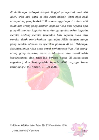 di dalâmnya sebagai tempat tinggal (anugerah) dari sisi
Allôh. Dan apa yang di sisi Allôh adalah lebih baik bagi
orang-orang yang berbakti. Dan se-sungguhnya di antara ahli
kitab ada orang yang beriman kepada Allôh dan kepada apa
yang diturunkan kepada kamu dan yang diturunkan kepada
mereka sedang mereka berendah hati kepada Allôh dan
mereka tidak menu-karkan ayat-ayat Allôh dengan harga
yang sedikit. Mereka memperoleh paha-la di sisi Rabbnya.
Sesungguhnya Allôh amat cepat perhitungan-Nya. Hai orangorang yang beriman, bersabarlah kamu dan kuatkanlah
kesabaranmu dan tetap-lah bersiap siaga (di perbatasan
negeri-mu) dan bertaqwalah kepada Allôh supaya kamu
beruntung”.13 (Ali ‘Imran, 3: 190-200).

13 HR

Imam Al-Bukhari dalam Fathul Bârî 8/237 dan Muslim 1/530.

Syaikh Sa’id Wahf al-Qohthoni

12

 