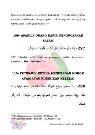 Shallâllâhu ‘alaihi wa Sallâm bersabda: “Hendaklah engkau
memberi makanan, mengucapkan salâm kepada orang yang
kamu kenal dan yang ti-dak.”247

109- APABILA ORANG KAFIR MENGUCAPKAN
SALÂM

.‫ﺍ: ﻭﻋﻠﻴﻜ ﻢ‬‫ﺎﺏ ﻓﻘﻮﹸﻟﻮ‬‫722 - ِﺇﺫﹶﺍ ﺳﱠﻢ ﻋﻠﻴﻜﻢ ﹶﺃﻫﻞ ﺍﹾﻟﻜﺘ‬
 ‫ ﹸ‬ ‫ ﹶ‬   ‫ ﹸ ِ ِ ﹶ ﹸ‬  ‫ ﹸ‬ ‫ ﹶ‬  ‫ﻠ‬
227. “Apabila ahli kitab mengucapkan salâm kepadamu,
jawablah: Wa a’lai-kum.” 248

110- PETUNJUK KETIKA MENDENGAR KOKOK
AYAM ATAU RINGKIKAN KELEDAI

‫ﺎ ﺭﹶﺃ ﺕ‬‫ﻬ‬‫ﻳﻜﺔ ﻓﹶﺎﺳﺄﹸﻮﺍ ﺍﷲ ﻣﻦ ﻓﻀﻠﻪِ، ﻓﺈ‬ ‫ﺎﺡ ﺍﻟ‬‫822 - ِﺇﺫﹶﺍ ﺳﻤﻌﺘﻢ ﺻﻴ‬
  ‫ ِ ﹶِﻧ‬ ‫ ﹶ‬ ِ َ ‫ﹶﻟ‬ ِ ‫ ﺪ ﹶ‬ ِ   ِ 
‫ﻪ ﺭﺃﹶﻯ‬‫ﻴﻄﹶﺎﻥِ، ﻓﺈ‬ ‫ﺍ ﺑِﺎﷲ ﻣ ﻦ ﺍﻟ‬‫ﺫﻭ‬ ‫ﺎﺭ ﻓﺘﻌ‬‫ﻧﻬﻴﻖ ﺍﹾﻟﺤﻤ‬ ‫ﻣﻠﻜﹰﺎ، ﻭِﺇﺫﹶﺍ ﺳﻤﻌﺘﻢ‬
  ‫ﹶِﻧ‬
‫ ﺸ‬ ِ ِ
‫ ﻮ ﹸ‬  ‫ ِ ِ ﹶ‬  ِ   ِ  
‫ﹶ‬
.‫ﺎ‬‫ﺷﻴﻄﹶﺎﻧ‬

247
248

HR. Al-Bukhari dengan Fathul Bârî 1/55, Muslim 1/65.
HR. Al-Bukhari dengan Fathul Bârî 11/42, Muslim 4/1705.
129

Hishnul Muslim – Doa dan Dzikir Shahih

 