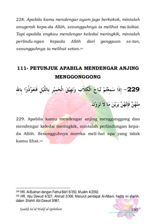 228. Apabila kamu mendengar ayam jago berkokok, mintalah
anugerah kepa-da Allôh, sesungguhnya ia melihat ma-laikat.
Tapi apabila engkau mendengar keledai meringkik, mintalah
perlindu-ngan

kepada

Allôh

dari

gangguan

se-tan,

sesungguhnya ia melihat setan.249

111- PETUNJUK APABILA MENDENGAR ANJING
MENGGONGGONG

‫ﺍ ﺑِﺎﷲ‬‫ﺫﻭ‬ ‫ﻬﻴﻖ ﺍﹾﻟﺤﻤﻴﺮ ﺑِﺎﻟﱠﻴﻞ ﻓﺘﻌ‬‫ﺎﺡ ﺍﹾﻟﻜﻼﺏ ﻭﻧ‬‫ﻧﺒ‬ ‫922 - ِﺇﺫﹶﺍ ﺳﻤﻌﺘﻢ‬
ِ
‫ ﻮ ﹸ‬  ‫ ِ ﹶ‬ ‫ ِ ﻠ‬ ِ    ِ  ِ ‫ ِ ﹶ‬   ِ 
.‫ﺗﺮﻭﻥ‬ ‫ﺎ ﻻ‬‫ﻳﻦ ﻣ‬‫ﻳﺮ‬  ‫ﻬ‬‫ ﻓﺈ‬ ‫ﻣﻨﻬ‬
‫ ﹶ‬  ‫ ﹶ‬  ‫ﻦ‬ ‫ﻦ ﹶِﻧ‬  ِ
229. Apabila kamu mendengar anjing menggonggong dan
mendengar keledai meringkik, mintalah perlindungan kepada Allôh. Sesungguhnya mereka meli-hat apa yang tidak
kamu lihat.250

HR. Al-Bukhari dengan Fathul Bârî 6/350, Muslim 4/2092.
HR. Abu Dawud 4/327, Ahmad 3/306. Menurut pendapat Al-Albani, hadits ini shahih,
dalam Shahih Abi Dawud 3/961.

249
250

Syaikh Sa’id Wahf al-Qohthoni

130

 