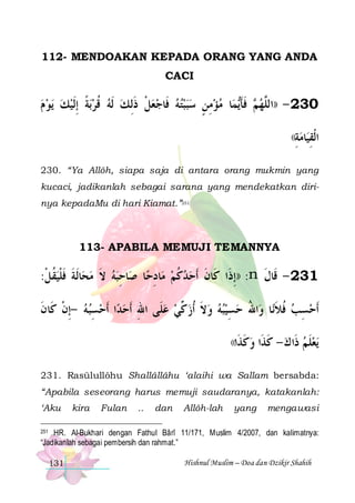112- MENDOAKAN KEPADA ORANG YANG ANDA
CACI

‫ﻳﻮ ﻡ‬ ‫ﺑﺔ ِﺇﹶﻟﻴﻚ‬‫ﺎ ﻣﺆﻣﻦ ﺳﺒﺒﺘﻪ ﻓﹶﺎﺟﻌﻞ ﺫِﻟ ﻚ ﹶﻟﻪ ﻗﺮ‬‫ﻤ‬‫ ﻓﺄ‬ ‫032 - ))ﺍﻟﱠﻬ‬
    ‫ ﹰ‬ ‫ ﹸ‬  ‫ ﹾ ﹶ‬     ٍ ِ   ‫ﻢ ﹶ ﹶﻳ‬ ‫ﻠ‬
((‫ﺎﻣﺔ‬‫ﺍﻟﻘ‬
ِ  ‫ﹾ ِﻴ‬
230. “Ya Allôh, siapa saja di antara orang mukmin yang
kucaci, jadikanlah sebagai sarana yang mendekatkan dirinya kepadaMu di hari Kiamat.”251

113- APABILA MEMUJI TEMANNYA

:‫ﺎﹶﻟﺔ ﻓﻠﻴﻘﻞ‬‫ﺎﺣﺒﻪ ﻻ ﻣﺤ‬‫ﺎ ﺻ‬‫ﺎﺩﺣ‬‫: ))ِﺇﺫﹶﺍ ﻛﹶﺎﻥ ﹶﺃﺣﺪﻛﻢ ﻣ‬n ‫132 - ﻗﹶﺎﻝ‬
‫ ﹸ ﹾ‬‫ ﹶ ﹶ ﹾ‬ ‫ ﹶ‬  ِ
ِ ‫ﹸ‬ ‫ﹶ‬
‫ﹶ‬
‫ﺍ ﹶﺃﺣﺴﺒﻪ -ِﺇﻥ ﻛﹶﺎﻥ‬‫ﺍﷲ ﺣﺴِﻴﺒﻪ ﻭﻻ ﹸﺃﺯ ﱢﻲ ﻋﻠﹶﻰ ﺍﷲ ﹶﺃﺣﺪ‬‫ﺎ ﻭ‬‫ﹶﺃﺣﺴﺐ ﻓﻼﻧ‬
‫ ﹾ ﹶ‬ ِ   ِ
  ‫ ﻛ‬ ‫ ﹶ‬    ُ
‫ﹸﹶ‬ ِ
((‫ﻭﻛ ﹶﺍ‬
‫ ﹶﺬ‬

‫ﻳﻌﻠﻢ ﺫﹶﺍ ﻙ - ﻛﺬﹶﺍ‬
‫ ﹶ‬  ‫ﹶ‬

231. Rasūlullôhu Shallâllâhu ‘alaihi wa Sallam bersabda:
“Apabila seseorang harus memuji saudaranya, katakanlah:
‘Aku

kira

Fulan

..

dan

Allôh-lah

yang

mengawasi

251 HR. Al-Bukhari dengan Fathul Bârî 11/171, Muslim 4/2007, dan kalimatnya:
“Jadikanlah sebagai pembersih dan rahmat.”

131

Hishnul Muslim – Doa dan Dzikir Shahih

 