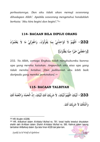perbuatannya. Dan aku tidak akan memuji seseorang
dihadapan Allôh’. Apabila seseorang mengetahui hendaklah
berkata: ‘Aku kira begini dan begini’.”252

114- BACAAN BILA DIPUJI ORANG

‫ﻳﻌﻠﻤﻮﻥ‬ ‫ﺎ ﻻ‬‫ﺍﻏﻔﺮِﻟﻲ ﻣ‬‫ﻳﻘﻮﹸﻟﻮﻥﹶ، ﻭ‬ ‫ﺎ‬‫ﺍﺧﺬِﻧﻲ ِﺑﻤ‬‫ﺗﺆ‬ ‫ ﻻ‬ ‫232 - ﺍﹶﻟﱠﻬ‬
‫ ﹶ‬  ‫ﹶ‬ ‫ﹶ‬
  ِ‫ﹾ‬
 ‫ﹸ‬
 ‫ِﹾ‬
‫ﻢ ﹶ‬ ‫ﻠ‬
[‫ﻮﻥ‬‫ﻳﻈ‬ ‫ﺎ‬ ‫ﺍ ﻣ‬‫ﺍﺟﻌﻠﻨﻲ ﺧﻴﺮ‬‫]ﻭ‬
‫ ﹶ‬ ‫ ِﻤ ﹸﻨ‬   ِ‫ ﹾ‬ 
232. Ya Allôh, semoga Engkau tidak menghukumku karena
apa yang mereka katakan. Ampunilah aku atas apa yang
tidak mereka ketahui. [Dan jadikanlah aku lebih baik
daripada yang mereka perkirakan]. 253

115- BACAAN TALBIYAH

‫ﻌﻤﺔ ﹶﻟ ﻚ‬‫ﺍﻟ‬‫، ِﺇ ﱠ ﺍﹾﻟﺤﻤﺪ ﻭ‬‫ﻴﻚ‬‫ﻳ ﻚ ﹶﻟ ﻚ ﹶﻟ‬‫، ﻻ ﺷﺮ‬‫ﻴﻚ‬‫ ﹶﻟ‬ ‫ﻴﻚ ﺍﻟﱠﻬ‬‫332 - ﹶﻟ‬
 ‫ ﹶ‬  ‫ ﻨ‬   ‫ ﻥ‬‫ ﺒ‬  ِ  ‫ﹶ‬
 ‫ﻢ ﺒ‬ ‫ ﻠ‬  ‫ﺒ‬
.‫ﻳﻚ ﹶﻟ ﻚ‬‫ﺍﹾﻟﻤﻠﻚ ﻻ ﺷﺮ‬‫ﻭ‬
  ِ  ‫ ﹶ‬ ‫ﹾ‬

HR. Muslim 4/2296.
HR. Al-Bukhari dalam Al-Adabul Mufrad no. 761. Isnad hadits tersebut dinyatakan
shahih oleh Al-Albani dalam Shahih Al-Adabul Mufrad no. 585. Kalimat dalam kurung
tambahan Al-Baihaqi dalam Syu’abul Iman 4/228 dari jalan lain.

252

253

Syaikh Sa’id Wahf al-Qohthoni

132

 