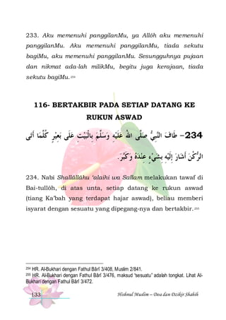 233. Aku memenuhi panggilanMu, ya Allôh aku memenuhi
panggilanMu. Aku memenuhi panggilanMu, tiada sekutu
bagiMu, aku memenuhi panggilanMu. Sesungguhnya pujaan
dan nikmat ada-lah milikMu, begitu juga kerajaan, tiada
sekutu bagiMu. 254

116- BERTAKBIR PADA SETIAP DATANG KE
RUKUN ASWAD

‫ﻰ‬‫ﺎ ﹶﺃﺗ‬‫ﺑﻌﻴﺮ ﻛﱠﻤ‬ ‫ ﺻﱠﻰ ﺍﷲ ﻋﻠﻴﻪ ﻭﺳﱠﻢ ﺑِﺎﹾﻟﺒﻴﺖ ﻋﻠﹶﻰ‬ ‫ﺒ‬‫432 - ﻃﹶﺎﻑ ﺍﻟ‬
‫ ٍ ﹸﻠ‬ ِ  ِ    ‫ﻠ‬  ِ  ‫ ﹶ‬ ُ ‫ﻠ‬ ‫ ﻨِﻲ‬
.‫ﺮ‬‫ﺎﺭ ِﺇﹶﻟﻴﻪ ِﺑﺸﻲﺀ ﻋﻨﺪﻩ ﻭﻛ‬‫ﻛﻦ ﹶﺃﺷ‬ ‫ﺍﻟ‬
 ‫ ﹶﺒ‬    ِ ٍ   ِ    ‫ﺮ ﹾ‬
234. Nabi Shallâllâhu ‘alaihi wa Sallam melakukan tawaf di
Bai-tullôh, di atas unta, setiap datang ke rukun aswad
(tiang Ka’bah yang terdapat hajar aswad), beliau memberi
isyarat dengan sesuatu yang dipegang-nya dan bertakbir. 255

HR. Al-Bukhari dengan Fathul Bârî 3/408, Muslim 2/841.
HR. Al-Bukhari dengan Fathul Bârî 3/476, maksud “sesuatu” adalah tongkat. Lihat AlBukhari dengan Fathul Bârî 3/472.

254
255

133

Hishnul Muslim – Doa dan Dzikir Shahih

 