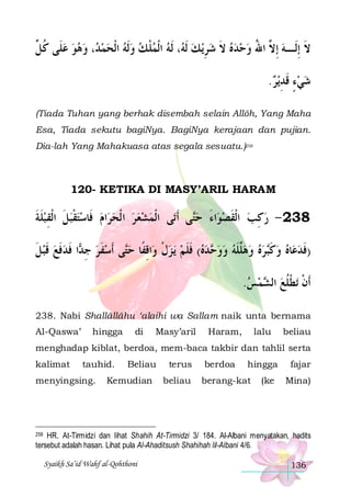 ‫، ﻭﻫﻮ ﻋﻠﹶﻰ ﻛ ﱢ‬ ‫، ﹶﻟﻪ ﺍﹾﻟﻤﻠ ﻚ ﻭﹶﻟﻪ ﺍﹾﻟﺤﻤ‬ ‫ﻳ ﻚ ﹶﻟ‬‫ﻻ ِﺇﻟﹶـﻪ ِﺇ ﱠ ﺍﷲ ﻭﺣﺪﻩ ﻻ ﺷﺮ‬
‫ ﹸ ﻞ‬    ‫ﺪ‬     ‫ ﹾ‬  ‫ ﻪ‬ ِ  ‫ ﹶ‬    ُ ‫ ﻻ‬ ‫ﹶ‬
.‫ﻳﺮ‬‫ﺷﻲﺀ ﻗﺪ‬
 ِ ‫ٍ ﹶ‬ 
(Tiada Tuhan yang berhak disembah selain Allôh, Yang Maha
Esa, Tiada sekutu bagiNya. BagiNya kerajaan dan pujian.
Dia-lah Yang Mahakuasa atas segala sesuatu.)258

120- KETIKA DI MASY’ARIL HARAM

‫ﺍﻡ ﻓﹶﺎﺳﺘﻘﺒﻞ ﺍﹾﻟﻘﺒﻠﺔ‬‫ﻰ ﺍﹾﻟﻤﺸﻌ ﺮ ﺍ ﹾﻟﺤﺮ‬‫ﻰ ﹶﺃﺗ‬‫ﺍﺀ ﺣ‬‫832 - ﺭﻛﺐ ﺍﹾﻟﻘﺼﻮ‬
‫ ﹶ ﹶ‬ ِ ‫ ﹶ‬‫ ﹾ‬      
‫ﺘ‬ َ  ‫ ﹶ‬ ِ 
‫ﺍ ﻓﺪﻓﻊ ﻗﺒﻞ‬ ‫ﻰ ﹶﺃﺳﻔﺮ ﺟ‬‫ﺍﻗﻔﹰﺎ ﺣ‬‫ﻳ ﺰﻝ ﻭ‬ ‫ﺪﻩ( ﻓﻠﻢ‬ ‫ﺮﻩ ﻭﻫﱠﻠﻪ ﻭﻭ‬‫ﺎﻩ ﻭﻛ‬‫)ﻓﺪﻋ‬
‫ ﹶ‬ ‫ ﹶ‬ ‫ ﹶ‬ ‫ ِﺪ ﹶ‬ ‫ ﹶ‬ ‫ﺘ‬ ِ ‫ ﹾ‬  ‫ ﹶ ﹶ‬  ‫ﺣ‬   ‫ﻠ ﹶ‬    ‫ ﹶﺒ‬   ‫ﹶ‬
.‫ﻤﺲ‬ ‫ﺗﻄﻠﻊ ﺍﻟ‬ ‫ﹶﺃﻥ‬
  ‫ ﺸ‬ ‫ﹾ ﹾﹸ‬
238. Nabi Shallâllâhu ‘alaihi wa Sallam naik unta bernama
Al-Qaswa’

hingga

di

Masy’aril

Haram,

lalu

beliau

menghadap kiblat, berdoa, mem-baca takbir dan tahlil serta
kalimat

tauhid.

menyingsing.

Beliau

Kemudian

terus
beliau

berdoa

hingga

berang-kat

(ke

fajar
Mina)

258 HR. At-Tirmidzi dan lihat Shahih At-Tirmidzi 3/ 184. Al-Albani menyatakan, hadits
tersebut adalah hasan. Lihat pula Al-Ahaditsush Shahihah lil-Albani 4/6.

Syaikh Sa’id Wahf al-Qohthoni

136

 