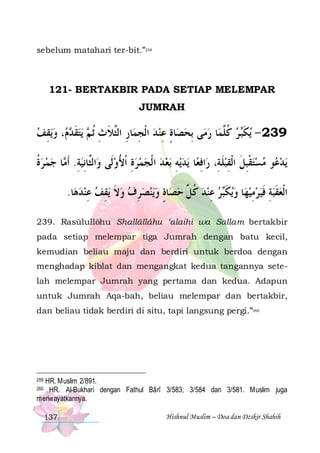 sebelum matahari ter-bit.”259

121- BERTAKBIR PADA SETIAP MELEMPAR
JUMRAH

‫ﻳﻘﻒ‬‫، ﻭ‬  ‫ﻳﺘﻘ‬  ‫ﺎﺭ ﺍﻟﱠﻼ ﺙ ﹸﺛ‬‫ﺎﺓ ﻋﻨ ﺪ ﺍﹾﻟﺠﻤ‬‫ﻰ ِﺑﺤﺼ‬‫ﺎ ﺭﻣ‬‫ ﺮ ﻛ ﱠﻤ‬‫ﻳﻜ‬ - 239
 ِ  ‫ ﹶﺪ ﻡ‬ ‫ ِ ِ ﺜ ﹶ ِ ﻢ‬  ِ ٍ 
 ‫ ﹸ ﻠ‬ ‫ﹶﺒ‬
‫ﺎ ﺟﻤ ﺮﺓ‬ ‫ﺍﻟﱠﺎِﻧﻴﺔ. ﹶﺃ‬‫ﺑﻌ ﺪ ﺍ ﹾﻟﺠﻤﺮﺓ ﹾﺍﻷﻭﻟﹶﻰ ﻭ‬ ‫ﻳﻪ‬‫ﻳﺪ‬ ‫ﺎ‬‫ﺍﻓﻌ‬‫ﻮ ﻣﺴﺘﻘﺒﻞ ﺍﹾﻟﻘﺒﻠﺔِ، ﺭ‬ ‫ﻳﺪ‬
‫ﹸ‬   ‫ِ ﻣ‬ ‫ﺜ‬
 ُ ِ      ِ  ِ ‫ ﹶ‬ ِ ‫ ﹾ ِ ﹶ‬   ‫ﻋ‬
.‫ﺎ‬‫ﻳﻘﻒ ﻋﻨﺪﻫ‬ ‫ﻳﻨﺼﺮﻑ ﻭﻻ‬‫ﺎﺓ ﻭ‬‫ﺪ ﻛ ﱢ ﺣﺼ‬‫ﺮ ﻋﻨ‬‫ﻳﻜ‬‫ﺎ ﻭ‬‫ﺍﹾﻟﻌﻘﺒﺔ ﻓﻴﺮﻣﻴﻬ‬
  ِ  ِ ‫ ﹶ‬  ِ    ٍ  ‫ ﹸ ﻞ‬ ِ  ‫ ﹶﺒ‬  ِ   ‫ ِ ﹶ‬ ‫ ﹶ‬
239. Rasūlullôhu Shallâllâhu ‘alaihi wa Sallam bertakbir
pada setiap melempar tiga Jumrah dengan batu kecil,
kemudian beliau maju dan berdiri untuk berdoa dengan
menghadap kiblat dan mengangkat kedua tangannya setelah melempar Jumrah yang pertama dan kedua. Adapun
untuk Jumrah Aqa-bah, beliau melempar dan bertakbir,
dan beliau tidak berdiri di situ, tapi langsung pergi.”260

HR. Muslim 2/891.
HR. Al-Bukhari dengan Fathul Bârî 3/583, 3/584 dan 3/581. Muslim juga
meriwayatkannya.

259
260

137

Hishnul Muslim – Doa dan Dzikir Shahih

 
