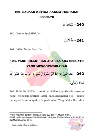 122- BACAAN KETIKA KAGUM TERHADAP
SESUATU

.‫ﺎﻥ ﺍﷲ‬‫042 - ﺳﺒﺤ‬
ِ ‫ ﹶ‬
240. “Maha Suci Allôh.”261

.‫142 - ﺍﷲ ﹶﺃﻛﺒ ﺮ‬
 ‫ُ ﹾ‬
241. “Allôh Maha Besar.”262

123- YANG DILAKUKAN APABILA ADA SESUATU
YANG MENGGEMBIRAKAN

‫ﺍ ِﻟﱠﻪ‬‫ﺍ ﺷﻜﺮ‬‫ﺎﺟﺪ‬‫ ﺳ‬ ‫ ِﺑﻪ ﺧ‬ ‫ﻳﺴ‬ ‫ﻩ ﹶﺃﻭ‬ ‫ﻳﺴ‬ ‫ﺎﻩ ﹶﺃﻣﺮ‬‫ ِﺇﺫﹶﺍ ﹶﺃﺗ‬ ‫ﺒ‬‫242 - ﻛﹶﺎﻥ ﺍﻟ‬
ِ ‫ ﹾ ﻠ‬ ِ ‫ﺮ‬ ِ ‫ﺮ‬   ‫ ﺮ‬   
‫ﹶ ﻨِﻲ‬
.‫ﺎﻟﹶﻰ‬‫ﺗﻌ‬‫ﺎﺭﻙ ﻭ‬‫ﺗﺒ‬
 
242. Nabi Shallâllâhu ‘alaihi wa Sallam apabila ada sesuatu
yang menggembirakan atau menyenangkan-nya, beliau
bersujud, karena syukur kepada Allôh Yang Maha Suci dan

HR. Al-Bukhari dengan Fathul Bârî 1/210, 390 dan 414, Muslim 4/1857.
HR. Al-Bukhari dengan Fathul Bârî 8/441, lihat pula Shahih At-Tirmidzi 2/103, 2/235,
dan Musnad Ahmad 5/218.
261

262

Syaikh Sa’id Wahf al-Qohthoni

138

 