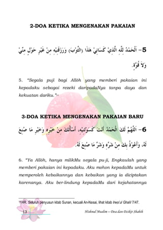 2-DOA KETIKA MENGENAKAN PAKAIAN

‫ﻲ‬‫ﺎِﻧﻲ ﻫﺬﹶﺍ )ﺍﻟﱠﻮﺏ( ﻭﺭﺯﻗﻨﻴﻪ ﻣﻦ ﻏﻴ ﺮ ﺣﻮﻝ ﻣ‬‫5 - ﹶﺍﹾﻟﺤﻤ ﺪ ِﻟﱠﻪ ﺍﱠ ﺬﻱ ﻛﺴ‬
 ‫ ٍ ِ ﻨ‬  ِ  ‫ ﹶ‬ ِ ِ  ِ‫ ﹶ‬     ‫ﺜ‬
  ‫ ﹶ‬ ِ ‫ ﻠِ ﻟ‬  
.‫ﺓ‬ ‫ﻭﻻ ﻗ‬
ٍ ‫ ﹶ ﹸﻮ‬
5. “Segala puji bagi Allôh yang memberi pakaian ini
kepadaku sebagai rezeki daripadaNya tanpa daya dan
kekuatan dariku.”14

3-DOA KETIKA MENGENAKAN PAKAIAN BARU

‫ﺎ ﺻﻨﻊ‬‫ﺗﻨﻴﻪِ، ﹶﺃﺳﺄﹸﻟﻚ ﻣﻦ ﺧﻴﺮﻩ ﻭﺧﻴﺮ ﻣ‬‫ﻧﺖ ﻛﺴﻮ‬‫ ﹶﻟﻚ ﺍﹾﻟﺤﻤﺪ ﹶﺃ‬ ‫6 - ﺍﹶﻟﱠﻬ‬
 ِ
ِ    ِ ِ    ِ  ‫ ﹶ‬  ِ   ‫ ﹶ‬     ‫ﻢ‬ ‫ﻠ‬
.‫ﺎ ﺻﻨﻊ ﹶﻟﻪ‬‫ ﻣ‬ ‫ﻩ ﻭﺷ‬ ‫، ﻭﹶﺃﻋﻮﺫ ِﺑﻚ ﻣﻦ ﺷ‬ ‫ﹶﻟ‬
  ِ  ‫ﺮ‬  ِ ‫ﺮ‬  ِ  ‫ ﹸ‬   ‫ﻪ‬
6. “Ya Allôh, hanya milikMu segala pu-ji, Engkaulah yang
memberi pakaian ini kepadaku. Aku mohon kepadaMu untuk
memperoleh kebaikannya dan kebaikan yang ia diciptakan
karenanya. Aku ber-lindung kepadaMu dari kejahatannya

14 HR.

13

Seluruh penyusun kitab Sunan, kecuali An-Nasai, lihat kitab Irwa’ul Ghalil 7/47.
Hishnul Muslim – Doa dan Dzikir Shahih

 