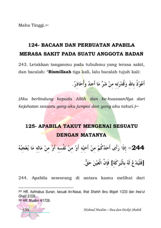 Maha Tinggi.263

124- BACAAN DAN PERBUATAN APABILA
MERASA SAKIT PADA SUATU ANGGOTA BADAN
243. Letakkan tanganmu pada tubuhmu yang terasa sakit,
dan bacalah: “Bismillaah tiga kali, lalu bacalah tujuh kali:

.‫ﺎﺫﺭ‬‫ﺎ ﹶﺃﺟ ﺪ ﻭﹸﺃﺣ‬‫ ﻣ‬ ‫ﹶﺃﻋﻮﺫ ﺑِﺎﷲ ﻭﻗﺪﺭِﺗﻪ ﻣﻦ ﺷ‬
 ِ   ِ ‫ﺮ‬  ِ ِ   ‫ ﹸ‬ ِ ‫ ﹸ‬ 
(Aku berlindung kepada Allôh dan ke-kuasaanNya dari
kejahatan sesuatu yang aku jumpai dan yang aku takuti.)264

125- APABILA TAKUT MENGENAI SESUATU
DENGAN MATANYA

‫ﻳﻌﺠﺒﻪ‬ ‫ﺎ‬‫ﺎِﻟﻪ ﻣ‬‫ﻧﻔﺴﻪ ﹶﺃﻭ ﻣﻦ ﻣ‬ ‫442 - ِﺇﺫﹶﺍ ﺭﺃﹶﻯ ﹶﺃﺣﺪﻛﻢ ﻣﻦ ﹶﺃﺧﻴﻪ ﺃﹶﻭ ﻣﻦ‬
 ِ  ِ  ِ  ِ ِ ‫ ﹾ‬ ِ  ِ  ِ  ِ  ‫ ﹸ‬ 

. ‫]ﻓﻠﻴﺪﻉ ﹶﻟﻪ ﺑِﺎﹾﻟﺒﺮﻛﺔ[ ﻓﺈ ﱠ ﺍﹾﻟﻌﻴﻦ ﺣ‬
‫ﻖ‬    ‫ ﹶ ِ ﹶِﻥ‬     ‫ﹶ ﹾ‬
244. Apabila seseorang di antara kamu melihat dari
HR. Ashhabus Sunan, kecuali An-Nasai, lihat Shahih Ibnu Majah 1/233 dan Irwa’ul
Ghalil 2/226.
264 HR. Muslim 4/1728.
263

139

Hishnul Muslim – Doa dan Dzikir Shahih

 