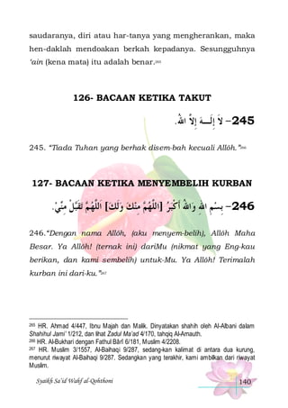 saudaranya, diri atau har-tanya yang mengherankan, maka
hen-daklah mendoakan berkah kepadanya. Sesungguhnya
‘ain (kena mata) itu adalah benar.265

126- BACAAN KETIKA TAKUT

.‫542 - ﻻ ِﺇﻟﹶـﻪ ِﺇ ﱠ ﺍﷲ‬
ُ ‫ ﻻ‬ ‫ﹶ‬
245. “Tiada Tuhan yang berhak disem-bah kecuali Allôh.”266

127- BACAAN KETIKA MENYEMBELIH KURBAN

.‫ﻲ‬‫ﻞ ﻣ‬‫ﺗﻘ‬  ‫ ﻣﻨﻚ ﻭﹶﻟﻚ[ ﺍﹶﻟﱠﻬ‬ ‫ﺍﷲ ﹶﺃﻛﺒﺮ ]ﺍﻟﱠﻬ‬‫642 - ِﺑﺴﻢ ﺍﷲ ﻭ‬
 ‫ ﻢ ﹶﺒ ﹾ ِ ﻨ‬ ‫ ﻠ‬    ِ ‫ ﻢ‬ ‫ ﻠ‬  ‫ ِ ِ ُ ﹾ‬
246.“Dengan nama Allôh, (aku menyem-belih), Allôh Maha
Besar. Ya Allôh! (ternak ini) dariMu (nikmat yang Eng-kau
berikan, dan kami sembelih) untuk-Mu. Ya Allôh! Terimalah
kurban ini dari-ku.”267

HR. Ahmad 4/447, Ibnu Majah dan Malik. Dinyatakan shahih oleh Al-Albani dalam
Shahihul Jami’ 1/212, dan lihat Zadul Ma’ad 4/170, tahqiq Al-Arnauth.
266 HR. Al-Bukhari dengan Fathul Bârî 6/181, Muslim 4/2208.
267 HR. Muslim 3/1557, Al-Baihaqi 9/287, sedang-kan kalimat di antara dua kurung,
menurut riwayat Al-Baihaqi 9/287. Sedangkan yang terakhir, kami ambilkan dari riwayat
Muslim.
265

Syaikh Sa’id Wahf al-Qohthoni

140

 