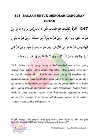 128- BACAAN UNTUK MENOLAK GANGGUAN
SETAN

‫ ﻭﻻ ﻓﹶﺎﺟﺮ ﻣ ﻦ‬ ‫ ِﺑ‬ ‫ﺎﻭﺯﻫ‬‫ﻳﺠ‬ ‫ﺎﺕ ﺍﱠ ﺘﻲ ﻻ‬ ‫ﺎ‬‫ﺎﺕ ﺍﷲ ﺍﻟ‬‫742 - ﹶﺃﻋﻮﺫ ِﺑﻜﻠﻤ‬
 ِ  ِ ‫ ﹶ‬ ‫ﻦ ﺮ‬  ِ ‫ ﹶ‬ ِ ‫ ﹸ ﹶ ِ ِ ِ ﺘ ﻣ ِ ﻟ‬ 
‫ﻳﻌﺮ ﺝ‬ ‫ﺎ‬‫ ﻣ‬ ‫ﺎ ﺀِ، ﻭﻣﻦ ﺷ‬‫ﻤ‬ ‫ﻳﻨ ﺰﻝ ﻣ ﻦ ﺍﻟ‬ ‫ﺎ‬‫ ﻣ‬ ‫ﺑﺮﹶﺃ ﻭﺫﺭﺃﹶ، ﻭﻣﻦ ﺷ‬‫، ﻭ‬‫ﺎ ﺧﻠﻖ‬‫ ﻣ‬ ‫ﺷ‬
   ‫ﺮ‬  ِ 
‫ ﺴ‬ ِ ‫ ِ ﹸ‬ ‫ﺮ‬  ِ   ‫ ﹶ‬   ‫ ﹶ‬ ‫ﺮ‬
‫ ﻓﺘ ﻦ‬ ‫ﺎ، ﻭﻣﻦ ﺷ‬‫ﻳﺨﺮﺝ ﻣﻨﻬ‬ ‫ﺎ‬‫ ﻣ‬ ‫ﺎ ﺫﺭﹶﺃ ﻓِﻲ ﹾﺍﻷﺭﺽِ، ﻭﻣﻦ ﺷ‬‫ ﻣ‬ ‫ﺎ، ﻭﻣﻦ ﺷ‬‫ﻓﻴﻬ‬
ِ ِ ‫ ﺮ‬  ِ   ِ   
‫ﺮ‬  ِ 
َ
 ‫ﺮ ﹶ‬  ِ   ِ
.‫ﺎﻥ‬‫ﺎ ﺭﺣﻤ‬‫ﻳﻄﺮﻕ ِﺑﺨﻴﺮ ﻳ‬ ‫ ﻛ ﱢ ﻃﹶﺎﺭﻕ ِﺇ ﱠ ﻃﹶﺎﺭﻗﹰﺎ‬ ‫ﺎﺭِ، ﻭﻣﻦ ﺷ‬‫ﻬ‬‫ﺍﻟ‬‫ﺍﻟﱠﻴﻞ ﻭ‬
‫ ﹸ‬  ٍ     ‫ ﺮ ﹸﻞ ِ ٍ ﻻ ِ ﹾ‬  ِ 
‫ ِ ﻨ‬‫ﻠ‬
247. “Aku berlindung dengan kalimat-kalimat Allôh yang
sempurna, yang tidak akan diterobos oleh orang baik dan
orang durhaka, dari kejahatan apa yang diciptakan dan
dijadikanNya, dari kejahatan apa yang turun dari langit dan
yang naik ke dalâmnya, dari kejahatan yang tumbuh di bumi
dan yang keluar daripadanya, dari kejahatan fitnah-fitnah
malâm dan siang, serta dari kejahatan-kejahatan yang
datang (di waktu ma-lâm) kecuali dengan tujuan baik, wahai
Tuhan Yang Maha Pengasih.”268

HR. Ahmad 3/419 dengan sanad yang shahih, Ibnus Sunni no. 637, lihat pula
Majma’uz Zawa’id 10/127 dan Takhrijuth Thahawiyah lil Arnauth 133.

268

141

Hishnul Muslim – Doa dan Dzikir Shahih

 