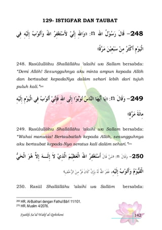 129- ISTIGFAR DAN TAUBAT

‫ﺗﻮﺏ ِﺇﹶﻟﻴﻪ ﻓِﻲ‬‫ﻲ ﻷﺳﺘﻐﻔﺮ ﺍﷲ ﻭﹶﺃ‬‫ﺍﷲ ِﺇ‬‫: ))ﻭ‬n ‫842 - ﻗﹶﺎﻝ ﺭﺳﻮﻝ ﺍﷲ‬
ِ     َ  ِ   َ  ‫ِ ﻧ‬
‫ﹸ‬ ‫ﹶ‬
((‫ﺓ‬ ‫ﻣ‬
‫ﺮ ﹰ‬

‫ﺍﹾﻟﻴﻮﻡ ﹶﺃﻛﺜﺮ ﻣﻦ ﺳﺒﻌﻴﻦ‬
  ِ    ِ  ‫ ِ ﹾﹶ‬ 

248. Rasūlullôhu Shallâllâhu ‘alaihi wa Sallam bersabda:
“Demi Allôh! Sesungguhnya aku minta ampun kepada Allôh
dan bertaubat kepadaNya dalâm sehari lebih dari tujuh
puluh kali.”269

‫ﺗﻮ ﺏ ﻓِﻲ ﺍﹾﻟﻴﻮﻡ ِﺇﹶﻟﻴﻪ‬‫ﻲ ﹶﺃ‬‫ﺍ ِﺇﻟﹶﻰ ﺍﷲ ﻓﺈ‬‫ﺑﻮ‬‫ﺗﻮ‬ ‫ﺎﺱ‬‫ﺎ ﺍﻟ‬‫ﻬ‬‫ﺎ ﹶﺃ‬‫: ))ﻳ‬n ‫942 - ﻭﻗﹶﺎﻝ‬
ِ ِ 
   ‫ِ ﹶِﻧ‬
  ‫ﻳ ﻨ‬
‫ ﹶ‬
((‫ﺓ‬ ‫ﻣ‬
ٍ ‫ﺮ‬

‫ﻣِﺎﹶﺋﺔ‬
‫ﹶ‬

249. Rasūlullôhu Shallâllâhu ‘alaihi wa Sallam bersabda:
“Wahai manusia! Bertaubatlah kepada Allôh, sesungguhnya
aku bertaubat kepada-Nya seratus kali dalâm sehari.”270

 ‫: ))ﻣﻦ ﻗﹶﺎﻝ ﹶﺃﺳﺘﻐﻔﺮ ﺍﷲَ ﺍﹾﻟﻌﻈﻴ ﻢ ﺍﱠﺬﻱ ﻻ ِﺇﻟﹶـﻪ ِﺇ ﱠ ﻫﻮ ﺍﹾﻟﺤ‬n ‫052- ﻭﻗﹶﺎﻝ‬
‫ﻲ‬   ‫ ﻻ‬ ‫ ﹶ‬ ِ ‫ ﻟ‬  ِ 
 ِ   ‫ ﹶ‬  ‫ ﹶ‬
((‫ﺍﻟﺰﺣﻒ‬
ِ 

250. Rasūl

269
270

‫ﻭﺃﺗﻮﺏ ﺇﻟﻴﻪ، ﻏﻔﺮ ﺍﷲ ﹶﻟﻪ ﻭِﺇﻥ ﻛﹶﺎ ﻥ ﻓﺮ ﻣﻦ‬
 ِ  ‫ ﹾ ﹶ ﹶ‬  ُ  ‫ ِ ﹶ ﹶ‬ ‫ ِﹶ‬  ‫ﹶ‬

Shallâllâhu ‘alaihi wa Sallâm

‫ﻮﻡ‬‫ﺍﹾﻟﻘ‬
  ‫ﹶﻴ‬

bersabda:

HR. Al-Bukhari dengan Fathul Bârî 11/101.
HR. Muslim 4/2076.
Syaikh Sa’id Wahf al-Qohthoni

142

 