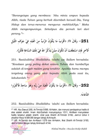 “Barangsiapa yang membaca: ‘Aku minta ampun kepada
Allôh, tiada Tuhan yang berhak disembah kecuali Dia, Yang
Hidup dan terus-menerus mengurus makhlukNya.’ Maka
Allôh

mengampuninya. Sekalipun dia pernah lari dari

perang.”271

‫ ﻣﻦ ﺍﹾﻟﻌﺒﺪ ﻓﻲ ﺟﻮﻑ ﺍﻟﱠﻴﻞ‬  ‫ﻳﻜﻮﻥ ﺍﻟ‬ ‫ﺎ‬‫: ))ﹶﺃﻗﺮﺏ ﻣ‬n ‫152 - ﻭﻗﹶﺎﻝ‬
ِ  ‫ ِ ﻠ‬   ِ ِ    ِ ‫ ﹸ ﺮﺏ‬ ‫ﹸ‬
 ‫ﹾ‬
‫ ﹶ‬
.((‫ﺎﻋﺔ ﻓﻜﻦ‬ ‫ﻳﺬﻛﺮ ﺍﷲ ﻓﻲ ِﺗﻠﻚ ﺍﻟ‬ ‫ﻦ‬ ‫ﺗﻜﻮﻥ ﻣ‬ ‫ﺍﹾﻵﺧﺮ ﻓﺈﻥ ﺍﺳﺘﻄﻌﺖ ﹶﺃﻥ‬
 ‫ ِ ﹶ ﹸ‬ ‫ ﺴ‬ ‫ ﹾ‬ ِ َ  ‫ ﹾ ﹸ‬ ‫ ﹶ ِﻤ‬ ‫ ﹾ ﹸ‬  ‫ ﹶ‬ ِ ِ ‫ِ ِ ﹶ‬
251. Rasūlullôhu Shallâllâhu ‘alaihi wa Sallam bersabda:
“Keadaan yang paling dekat antara Tuhan dan hambaNya
adalah di tengah malâm yang terakhir. Apabila kamu mampu
tergolong orang yang zikir kepada Allôh pada saat itu,
lakukanlah.”272

‫ﻭﺍ‬ ‫ﺎﺟﺪ ﻓﺄﻛﺜ‬‫ﻪ ﻭﻫﻮ ﺳ‬‫ﻳﻜﻮﻥ ﺍﹾﻟﻌﺒﺪ ﻣ ﻦ ﺭ‬ ‫ﺎ‬‫: ))ﹶﺃﻗﺮﺏ ﻣ‬n ‫252 - ﻭﻗﹶﺎﻝ‬
‫ ﹶﹶ ﹾِﺮ‬ ِ    ِ ‫ﺑ‬  ِ    ‫ ﹸ‬ ‫ﹸ‬
 ‫ﹾ‬
‫ ﹶ‬
.((‫ﺎﺀ‬‫ﻋ‬ ‫ﺍﻟ‬
َ ‫ﺪ‬
252. Rasūlullôhu Shallâllâhu ‘alaihi wa Sallam bersabda:
HR. Abu Dawud 2/85, At-Tirmidzi 5/569, Al-Hakim, dan menurut pendapatnya hadits di
atas adalah shahih. Imam Adz-Dzahabi menyetujuinya 1/511, Al-Albani menyatakan
hadits tersebut adalah shahih. Lihat pula Shahih At-Tirmidzi 3/182, Jami’ul Ushul li
ahaditsir Rasul 4/389-390 dengan tahqiq Al-Arnauth.
272 HR. At-Tirmidzi dan An-Nasa’i 1/279 dan Al-Hakim, lihat Shahih At-Tirmidzi 3/183,
Jami’ul Ushul dengan tahqiq Al-Arnauth 4/144.
271

143

Hishnul Muslim – Doa dan Dzikir Shahih

 