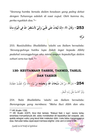 “Seorang hamba berada dalâm keadaan yang paling dekat
dengan Tuhannya adalah di saat sujud. Oleh karena itu,
perba-nyaklah doa.”273

‫ﻲ ﻷﺳﺘﻐﻔﺮ ﺍﷲ ﻓِﻲ ﺍﹾﻟﻴﻮﻡ ﻣِﺎﹶﺋﺔ‬‫ﺎﻥ ﻋﻠﹶﻰ ﻗﻠﺒﻲ ﻭِﺇ‬‫ﻪ ﹶﻟﻴﻐ‬‫: ))ِﺇ‬n ‫352 - ﻭﻗﹶﺎﻝ‬
‫ِ ﹶ‬ 
َ  ِ   َ  ‫ ﻧ‬  ِ‫ ﹶ ﹾ‬ ‫ ﹸ‬  ‫ﻧ‬
‫ ﹶ‬
((‫ﺓ‬ ‫ﻣ‬
ٍ ‫ﺮ‬
253. Rasūlullôhu Shallâllâhu ‘alaihi wa Sallam bersabda:
‘Sesung-guhnya hatiku lupa (tidak ingat kepada Allôh)
padahal sesungguhnya aku minta ampun kepadaNya dalâm
sehari sera-tus kali.”274

130- KEUTAMAAN TASBIH, TAHMID, TAHLIL
DAN TAKBIR

‫ﺎ ﻩ‬‫ﻳﻮﻡ ﻣِﺎﹶﺋﺔ ﻣﺮﺓ ﺣﻄ ﺖ ﺧﻄﹶﺎﻳ‬ ‫ﺎ ﻥ ﺍﷲ ﻭﺑﺤﻤﺪﻩ ﻓﻲ‬ ‫: ﻣﻦ ﻗﹶﺎﻝ ﺳﺒ‬n ‫452 - ﻗﹶﺎﻝ‬
   ‫ ﱠ‬ ٍ   ‫ ٍ ﹶ‬  ِ ِ ِ   ِ ِ ‫ﺤ ﹶ‬  ‫ ﹶ‬  ‫ﹶ‬
.‫ﺒﺤﺮ‬‫ﺑﺪ ﺍﹾﻟ‬‫ﻧﺖ ﻣ ﹾﺜﻞ ﺯ‬‫ﻭﹶﻟﻮ ﻛﹶﺎ‬
ِ ِ  ‫ ِ ﹶ‬

254.

Nabi

Shallâllâhu

‘alaihi

wa

Sallam

bersabda:

Barangsiapa yang membaca: “Maha Suci Allôh dan aku
HR. Muslim 1/350.
HR. Muslim 4/2075, Ibnul Atsir berkata: “Maksud Nabi n lupa”, karena beliau
senantiasa memperbanyak zikir, selalu mendekatkan diri kepadaNya dan waspada. Jadi,
apabila sebagian waktu yang lewat tidak melakukan dzikir, maka beliau menganggapnya
dosa. Kemudian beliau cepat-cepat membaca istighfar. Lihat Jami’ul Ushul 4/386.

273
274

Syaikh Sa’id Wahf al-Qohthoni

144

 