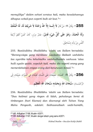 memujiNya” dalâm sehari seratus kali, maka kesalahannya
dihapus sekali-pun seperti buih air laut.”275

‫، ﹶﻟﻪ ﺍ ﹾﻟﻤﻠ ﻚ‬ ‫ﻳﻚ ﹶﻟ‬‫: ﻣﻦ ﻗﹶﺎﻝ ﻻ ِﺇﻟﹶـﻪ ِﺇ ﱠ ﺍﷲ ﻭﺣﺪﻩ ﻻ ﺷ ﺮ‬n ‫552 - ﻭﻗﹶﺎﻝ‬
 ‫ﹾ‬  ‫ ﻪ‬ ِ  ‫ ﹶ‬   ُ ‫ ﻻ‬ ‫ ﹶ ﹶ‬  ‫ ﹶ‬
‫ﺑﻌﺔ‬‫ﺘﻖ ﹶﺃﺭ‬‫ﺍﺭٍ، ﻛﹶﺎﻥ ﻛﻤﻦ ﹶﺃﻋ‬‫، ﻋﺸﺮ ﻣﺮ‬ ‫، ﻭﻫﻮ ﻋ ﹶﻰ ﻛ ﱢ ﺷﻲﺀ ﻗﺪﻳ‬ ‫ﻭﻟﻪ ﺍﻟﺤﻤ‬
‫ﹶ‬      ‫ﹶ ﹶ‬
ِ    ‫ ﺮ‬ِ ‫ ٍ ﹶ‬  ‫ﻠ ﹸﻞ‬    ‫ﺪ‬  ‫ ﹾ‬ ‫ﹶ‬
.‫ﻴﻞ‬ ‫ﺎﻋ‬‫ﻧﻔﺲ ﻣﻦ ﻭﹶﻟﺪ ِﺇﺳﻤ‬ ‫ﹶﺃ‬
‫ ِ ﹶ‬ ِ  ٍِ ‫ﹸ‬
255. Rasūlullôhu Shallâllâhu ‘alaihi wa Sallam bersabda:
“Barang-siapa yang membaca: Laailaaha illallaah wahdahu
laa syariika lahu lahulmulku walahulhamdu wahuwa ‘alaa
kulli syaiin qadiir, sepuluh kali, maka dia seperti orang yang
memerdekakan empat orang dari keturunan Ismail.”276

‫ﺎﻥ ِﺇﻟﹶﻰ‬‫ﺒﺘ‬‫ﻴ‬ ‫ﺍﻥ ﺣِﺒ‬‫ﻴﺰ‬ ‫ﺎﻥ ﻓِﻲ ﺍﹾﻟﻤ‬‫ﻴﻠﺘ‬ ‫ﺎﻥ ﹶﺛﻘ‬‫ﺎﻥ ﻋﻠﹶﻰ ﺍﻟﻠﺴ‬‫ﻴﻔﺘ‬ ‫ﺎﻥ ﺧﻔ‬‫: ﻛﻠﻤﺘ‬n ‫652 - ﻭﻗﹶﺎﻝ‬
ِ  ِ ِ
ِ ‫ ﱢ ِ ِ ﹶ‬ ِ ‫ ِ ﹶ‬ ِ  ِ‫ﹶ‬
‫ ﹶ‬

.‫ﺎﻥ ﺍﷲ ﺍﹾﻟﻌﻈﻴﻢ‬‫ﺎﻥ ﺍﷲ ﻭِﺑﺤﻤﺪﻩ ﺳﺒﺤ‬‫ـﺎﻥ: ﺳﺒﺤ‬‫ﺍﻟﺮﺣﻤ‬
ِ ِ  ِ ‫ ﹶ‬ ِ ِ    ِ ‫ ﹶ‬ ِ  
256. Rasūlullôhu Shallâllâhu ‘alaihi wa Sallam bersabda:
“Dua kalimat yang ringan di lidah, pahalanya berat di
timbangan (hari Kiamat) dan disenangi oleh Tuhan Yang
Maha

275
276

Pengasih,

adalah:

Subhaanallaah

wabi-hamdih,

HR. Al-Bukhari 7/168, Muslim 4/2071.
HR. Al-Bukhari 7/167, Muslim dengan lafazh yang sama 4/2071.
145

Hishnul Muslim – Doa dan Dzikir Shahih

 