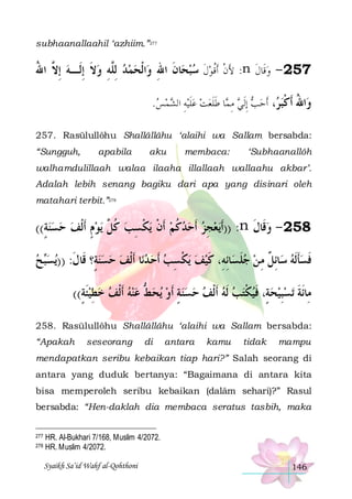 subhaanallaahil ‘azhiim.”277

‫ﺍﹾﻟﺤﻤﺪ ِﻟﱠﻪ ﻭﻻ ِﺇﻟﹶـﻪ ِﺇ ﱠ ﺍﷲ‬‫ﺎﻥ ﺍﷲ ﻭ‬‫: ﻷﻥ ﹶﺃﹸﻗﻮﻝ ﺳﺒﺤ‬n ‫752 - ﻭﻗﹶﺎﻝ‬
ُ ‫ ﻻ‬ ‫ ﹶ‬ ِ ‫ ﻠ‬   ِ ‫ ﹶ‬ ‫ ﹶ‬ ‫َ ﹾ‬
‫ ﹶ‬
.‫ﻴﻪ ﺍﻟﺸﻤﺲ‬ ‫ﺎ ﻃﻠﻌﺖ ﻋﻠ‬ ‫، ﹶﺃﺣ ﺐ ِﺇﹶﻟﻲ ﻣ‬ ‫ﺍﷲ ﺃﻛﺒ‬
   ِ ‫ﹶ‬   ‫ ِ ﻤ ﹶﹶ‬   ‫ ﺮ‬ ‫ﻭ ُ ﹶ ﹾ‬
257. Rasūlullôhu Shallâllâhu ‘alaihi wa Sallam bersabda:
“Sungguh,

apabila

aku

membaca:

‘Subhaanallôh

walhamdulillaah walaa ilaaha illallaah wallaahu akbar’.
Adalah lebih senang bagiku dari apa yang disinari oleh
matahari terbit.”278

((‫ﻳﻮﻡ ﹶﺃﹾﻟﻒ ﺣﺴﻨﺔ‬ ‫ﻳﻜﺴﺐ ﻛ ﱠ‬ ‫ﻳﻌﺠﺰ ﺃﹶﺣﺪﻛﻢ ﹶﺃﻥ‬‫: ))ﹶﺃ‬n ‫852 - ﻭﻗﹶﺎﻝ‬
ٍ    ٍ  ‫ ﹸﻞ‬ ِ ‫ ﹾ ﹾ‬ ‫ ﹸ‬   ِ 
‫ ﹶ‬
‫ﺢ‬‫ﻳﺴ‬)) :‫ﺎ ﹶﺃﹾﻟﻒ ﺣﺴﻨﺔٍ؟ ﻗﹶﺎﻝ‬‫ﻳﻜﺴﺐ ﹶﺃﺣ ﺪﻧ‬ ‫ﺎِﺋﻞ ﻣ ﻦ ﺟﻠﺴﺎِﺋﻪِ، ﻛﻴﻒ‬‫ﻓﺴﺄﹶﻟﻪ ﺳ‬
 ‫ﺒ‬
‫ﹶ‬
  
   ِ ‫ ﹾ‬  ‫ ﹶ‬ ‫ ﹶ‬  ِ ‫ ﹲ‬ ‫ﹶ‬ ‫ﹶ‬
((‫ﻳﺤﻂ ﻋﻨﻪ ﹶﺃﹾﻟﻒ ﺧﻄﻴﺌﺔ‬ ‫ﺗﺴﺒﻴﺤﺔٍ، ﻓﻴﻜﺘﺐ ﹶﻟﻪ ﺃﹶﹾﻟﻒ ﺣﺴﻨﺔ ﹶﺃﻭ‬ ‫ﻣِﺎﹶﺋﺔ‬
ٍ ‫ﹶ‬ ِ      ‫ ﱡ‬  ٍ      ‫ ﹾ‬ ‫ ﹶ‬  ِ ‫ﹶ‬
258. Rasūlullôhu Shallâllâhu ‘alaihi wa Sallam bersabda:
“Apakah

seseorang

di

antara

kamu

tidak

mampu

mendapatkan seribu kebaikan tiap hari?” Salah seorang di
antara yang duduk bertanya: “Bagaimana di antara kita
bisa memperoleh seribu kebaikan (dalâm sehari)?” Rasul
bersabda: “Hen-daklah dia membaca seratus tasbih, maka
277
278

HR. Al-Bukhari 7/168, Muslim 4/2072.
HR. Muslim 4/2072.
Syaikh Sa’id Wahf al-Qohthoni

146

 