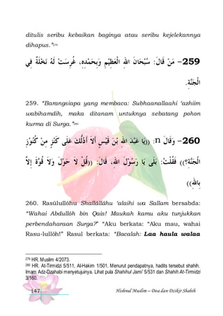 ditulis seribu kebaikan baginya atau seribu kejelekannya
dihapus.”279

‫ﻧﺨﻠﺔ ﻓِﻲ‬ ‫ﺎﻥ ﺍﷲ ﺍﻟﹾﻌﻈﻴﻢ ﻭِﺑﺤﻤﺪﻩِ، ﻏﺮﺳ ﺖ ﹶﻟﻪ‬‫952 - ﻣﻦ ﻗﹶﺎﻝ: ﺳﺒﺤ‬
‫ ﹶ ﹲ‬    ِ ‫ ِ ﹸ‬   ِ ِ  ِ ‫ ﹶ‬ ‫ ﹶ‬ 
.‫ﺔ‬‫ﺍﹾﻟﺠ‬
ِ ‫ﻨ‬
259. “Barangsiapa yang membaca: Subhaanallaahi ‘azhiim
wabihamdih,

maka ditanam untuknya sebatang pohon

kurma di Surga.”280

‫ﺑﻦ ﻗﻴﺲ ﹶﺃﻻ ﹶﺃ ﺩﱡﻟﻚ ﻋﻠﹶﻰ ﻛﻨﺰ ﻣﻦ ﻛﻨﻮﺯ‬ ‫ﺎ ﻋﺒﺪ ﺍﷲ‬‫: ))ﻳ‬n ‫062 - ﻭﻗﹶﺎﻝ‬
ِ  ‫ ﹸ‬ ِ ٍ  ‫ ﹶ‬   ‫ ٍ ﹶ‬ ‫ ﹶ‬ ِ   
‫ ﹶ‬
‫ﺓ ِﺇ ﱠ‬ ‫ﺎ ﺭﺳﻮﻝ ﺍﷲِ، ﻗﹶﺎﻝ: ))ﻗﻞ ﻻ ﺣﻮﻝ ﻭﻻ ﻗ‬‫ﺑﻠﹶﻰ ﻳ‬ :‫ﺔِ؟(( ﻓﻘﻠﺖ‬‫ﺍﹾﻟﺠ‬
‫ ﹶ ﹸﻮ ﹶ ﻻ‬ ‫ ﹶ‬  ‫ﹶ ﹸ ﹾ ﹶ‬
‫ﹶ‬
 ‫ﹶﹸﹾ‬
‫ﻨ‬
((‫ﺑِﺎﷲ‬
ِ
260. Rasūlullôhu Shallâllâhu ‘alaihi wa Sallam bersabda:
“Wahai Abdullôh bin Qais! Maukah kamu aku tunjukkan
perbendaharaan Surga?” “Aku berkata: “Aku mau, wahai
Rasu-lullôh!” Rasul berkata: “Bacalah: Laa haula walaa

HR. Muslim 4/2073.
HR. At-Tirmidzi 5/511, Al-Hakim 1/501. Menurut pendapatnya, hadits tersebut shahih.
Imam Adz-Dzahabi menyetujuinya. Lihat pula Shahihul Jami’ 5/531 dan Shahih At-Tirmidzi
3/160.
279

280

147

Hishnul Muslim – Doa dan Dzikir Shahih

 