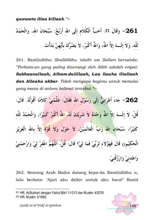 quwwata illaa billaah.”281

‫ﺍ ﹾﻟﺤﻤ ﺪ‬‫ﺎﻥ ﺍﷲِ، ﻭ‬‫ﺑﻊ: ﺳﺒﺤ‬‫ ﺍﹾﻟﻜﻼﻡ ِﺇﻟﹶﻰ ﺍﷲ ﹶﺃﺭ‬ ‫: ﹶﺃﺣ‬n ‫162 - ﻭﻗﹶﺎﻝ‬

‫ ﹶ‬   ِ
ِ ‫ﺐ ﹶ ﹶ‬
‫ ﹶ‬
.‫ﺑﺪﹾﺃﺕ‬  ‫ﻬ‬‫ﻙ ِﺑﺄ‬ ‫ﻳﻀ‬ ‫، ﻻ‬ ‫ﺍﷲ ﹶﺃﻛﺒ‬‫ِﻟﱠﻪِ، ﻭﻻ ِﺇﻟﹶـﻪ ِﺇ ﱠ ﺍ ُ، ﻭ‬
  ‫ ﹶﻳ ِﻦ‬ ‫ﺮ‬ ‫ﺮ ﹶ‬‫ ﻻ ﷲ ُ ﹾ‬ ‫ ﹶ‬ ‫ﻠ‬
261. Rasūlullôhu Shallâllâhu ‘alaihi wa Sallam bersabda:
“Perkata-an yang paling disenangi oleh Allôh adalah empat:
Subhaanallaah, Alham-dulillaah, Laa ilaaha illallaah
dan Allaahu akbar. Tidak mengapa bagimu untuk memulai
yang mana di antara kalimat tersebut.”282

:‫ﺎ ﹶﺃﻗﻮﹸﻟﻪ. ﻗﹶﺎﻝ‬‫ ِﺇﻟﹶﻰ ﺭﺳﻮﻝ ﺍﷲ ﻓﻘﹶﺎﻝ: ﻋ ﱢﻤﻨﻲ ﻛﻼﻣ‬ ‫ﺍِﺑ‬‫ﺎﺀ ﹶﺃﻋﺮ‬‫262 - ﺟ‬
‫ ﹶ‬  ‫ ﹶ ﹶ ﹸ‬ ِ ‫ ﻠ‬ ‫ ِ ِ ﹶ ﹶ‬  
‫ ﻲ‬ َ
‫ﺍ ﹾﻟﺤﻤﺪ ِﻟﱠﻪ‬‫ﺍ، ﻭ‬‫، ﺍﷲ ﹶﺃﻛﺒﺮ ﻛﺒﻴ ﺮ‬ ‫ ﹶﻟ‬‫ﻳﻚ‬‫ﻗﻞﹾ، ﻻ ِﺇﻟﹶـﻪ ِﺇ ﱠ ﺍﷲ ﻭﺣﺪﻩ ﻻ ﺷ ﺮ‬
ِ‫ ﻠ‬  
 ِ‫ ﹶ‬ ‫ ِ ﻪ ُ ﹾ‬ ‫ ﹶ‬    ُ ‫ ﻻ‬ ‫ﹸ ﹶ‬
‫ﻳ ﺰ‬‫ﺓ ِﺇ ﱠ ﺑِﺎﷲ ﺍ ﹾﻟﻌﺰ‬ ‫، ﻻ ﺣﻮﻝ ﻭﻻ ﻗ‬‫ﺎﹶﻟﻤﻴﻦ‬‫ ﺍﹾﻟﻌ‬ ‫ﺎﻥ ﺍﷲ ﺭ‬‫ﺍ، ﺳﺒﺤ‬‫ﻛﺜﻴﺮ‬
ِ ِ  ِ ‫ ﹶ ﹸﻮ ﹶ ﻻ‬ ‫ ﹶ‬  ‫ ﹶ‬ ِ
‫ﺏ‬ ِ ‫ ﹶ‬ 
 ِ‫ﹶ‬
‫ ﺍﻏﻔﺮ ِﻟﻲ ﻭﺍﺭﺣﻤﻨﻲ‬ ‫؟ ﻗﹶﺎﻝ: ﻗﻞﹾ، ﺍﹶﻟﱠﻬ‬‫ﺎ ِﻟﻲ‬‫ﻲ ﻓﻤ‬‫ﺍﹾﻟﺤﻜﻴﻢ(( ﻗﹶﺎﻝ ﻓﻬﺆﻻﺀ ِﻟﺮ‬
 ِ       ِ ‫ﻢ ﹾ‬ ‫ﹶ ﹸ ﻠ‬
‫ ﹶ‬ ‫ﺑ‬ ِ ‫ ﹶ‬  ‫ﹶ ﹶ‬
ِ ِ 
.‫ﺍﺭﺯﻗﻨﻲ‬‫ﺍﻫﺪِﻧﻲ ﻭ‬‫ﻭ‬
 ِ‫ ﹾ‬   ِ 
262. Seorang Arab Badui datang kepa-da Rasūlullôhu n,
lalu berkata: ‘Ajari aku dzikir untuk aku baca!’ Rasūl
281
282

HR. Al-Bukhari dengan Fathul Bârî 11/213 dan Muslim 4/2076.
HR. Muslim 3/1685.
Syaikh Sa’id Wahf al-Qohthoni

148

 