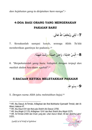 dan kejahatan yang ia diciptakan kare-nanya”.15

4-DOA BAGI ORANG YANG MENGENAKAN
PAKAIAN BARU

.‫ﺎﻟﹶﻰ‬‫ﺗﻌ‬ ‫ﻳﺨﻠﻒ ﺍﷲ‬‫ﺗﺒﻠِﻲ ﻭ‬ - 7
ُ  ِ  
7.

Kenakanlah

sampai

lusuh,

semoga

Allôh

Ta’âlâ

memberikan gantinya ke-padamu.16

.‫ﺍ‬‫ﺍ، ﻭﻣﺖ ﺷﻬﻴﺪ‬‫ﺍ، ﻭﻋﺶ ﺣﻤﻴﺪ‬‫ﻳﺪ‬‫8 - ِﺍﻟﹾﺒﺲ ﺟﺪ‬
ِ     ِ   ِ  ِ   ِ
8. “Berpakaianlah yang baru, hiduplah dengan terpuji dan
matilah dalâm kea-daan syahid”.17

5-BACAAN KETIKA MELETAKKAN PAKAIAN

.‫9 - ِﺑﺴﻢ ﺍﷲ‬
ِ ِ
5. Dengan nama Allôh (aku meletakkan baju).18

HR. Abu Dawud, At-Tirmidzi, Al-Baghawi dan lihat Mukhtashar Syamaailit Tirmidzi, oleh AlAlbani, halaman 47.
16 HR. Abu Daud 4/41 dan lihat pula Shahih Abi Dawud, 2/760.
17 HR. Ibnu Majah 2/1178, Al-Baghawi 12/41 dan lihat Shahih Ibnu Majah 2/275.
18 HR. At-Tirmidzi 2/505 dan Imam yang lain. Lihat Irwa’ul Ghalil, 49 dan Shahihul Jami’
3/203..
15

Syaikh Sa’id Wahf al-Qohthoni

14

 