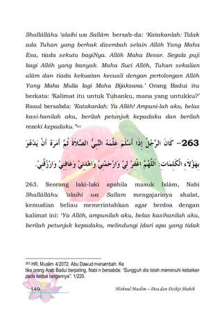 Shallâllâhu ‘alaihi wa Sallâm bersab-da: ‘Katakanlah: Tidak
ada Tuhan yang berhak disembah selain Allôh Yang Maha
Esa, tiada sekutu bagiNya. Allôh Maha Besar. Segala puji
bagi Allôh yang banyak. Maha Suci Allôh, Tuhan sekalian
alâm dan tiada kekuatan kecuali dengan pertolongan Allôh
Yang Maha Mulia lagi Maha Bijaksana.’ Orang Badui itu
berkata: ‘Kalimat itu untuk Tuhanku, mana yang untukku?’
Rasul bersabda: ‘Katakanlah: Ya Allôh! Ampuni-lah aku, belas
kasi-hanilah aku, berilah petunjuk kepadaku dan berilah
rezeki kepadaku.”283

‫ﻳﺪﻋ ﻮ‬ ‫ ﹶﺃﻣﺮﻩ ﹶﺃﻥ‬ ‫ﻼﺓ ﹸﺛ‬ ‫ ﺍﻟ‬ ‫ ﺒ‬‫ﺟﻞ ِﺇﺫﹶﺍ ﹶﺃﺳﻠﻢ ﻋﱠﻤﻪ ﺍﻟ‬ ‫362 - ﻛﹶﺎﻥ ﺍﻟ‬
   ‫ ﹾ‬   ‫ ﻨ ِﻲ ﺼ ﹶ ﹶ ﻢ‬  ‫ﻠ‬  ‫ ﹶ‬
‫ﹸ‬‫ﹶ ﺮ‬
.‫ﺍﺭﺯﻗﻨﻲ‬‫ﺎﻓﻨﻲ ﻭ‬‫ﺍﻫﺪِﻧﻲ ﻭﻋ‬‫ﺍﺭﺣﻤﻨﻲ ﻭ‬‫ ﺍﻏﻔﺮ ِﻟﻲ ﻭ‬ ‫ﺎﺕ: ﺍﹶﻟﱠﻬ‬‫ِﺑﻬﺆﻻﺀ ﺍﹾﻟﻜﻠﻤ‬
 ِ ‫ ﹾ‬   ِ ِ   ِ   ِ      ِ ‫ﻢ ﹾ‬ ‫ ﹶ ِ ﹶ ِ ِ ﻠ‬ 
263.

Seorang

Shallâllâhu
kemudian

laki-laki

‘alaihi
beliau

wa

apabila

masuk

Sallam

mengajarinya

shalat,

agar

dengan

memerintahkan

Islâm,

berdoa

Nabi

kalimat ini: ‘Ya Allôh, ampunilah aku, belas kasihanilah aku,
berilah petunjuk kepadaku, melindungi (dari apa yang tidak

HR. Muslim 4/2072. Abu Dawud menambah: Ke
tika orang Arab Badui berpaling, Nabi n bersabda: “Sungguh dia telah memenuhi kebaikan
pada kedua tangannya”. 1/220.
283

149

Hishnul Muslim – Doa dan Dzikir Shahih

 