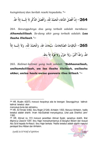 kuinginkan) dan berilah rezeki kepadaku.”284

.‫ﺎﺀ ﺍﻟﹾﺤﻤﺪ ِﻟﱠﻪِ، ﻭﹶﺃﻓﻀﻞ ﺍﻟ ﱢﻛﺮ ﻻ ِﺇﻟﹶـﻪ ِﺇ ﱠ ﺍﷲ‬‫ﻋ‬ ‫462 - ِﺇ ﱠ ﹶﺃﻓﻀﻞ ﺍﻟ‬
ُ ‫ ﻻ‬ ‫ ﹶ ﺬ ﹾِ ﹶ‬ ‫ ﹾ‬ ‫ ﻠ‬   ِ ‫ ﹶ ﺪ‬ ‫ﻥ ﹾ‬
264. Sesungguhnya doa yang terbaik adalah membaca:
Alhamdulillaah. Se-dang zikir yang terbaik adalah: Laa
Ilaaha Illallaah.”285

‫ﺍﹾﻟﺤﻤ ﺪ ِﻟﱠﻪِ، ﻭﻻ ِﺇﻟﹶـﻪ ِﺇ ﱠ‬‫ﺎﻥ ﺍﷲِ، ﻭ‬‫ﺎﺕ: ﺳﺒﺤ‬‫ﺎِﻟﺤ‬ ‫ﺎ ﺕ ﺍﻟ‬‫ﺎﻗﻴ‬‫562 - ﺍﹾﻟﺒ‬
‫ ﻻ‬ ‫ﹶ‬ ‫ ﻠ‬
‫ ﹶ‬ 
‫ ﺼ‬ ِ
.‫ﺓ ِﺇ ﱠ ﺑِﺎﷲ‬ ‫، ﻭﻻ ﺣﻮﻝ ﻭﻻ ﻗ‬ ‫ﺍﷲ ﹶﺃﻛﺒ‬‫ﺍ ُ، ﻭ‬
ِ ‫ ﹶ ﹸ ﻮ ﹶ ﻻ‬ ‫ ﹶ‬  ‫ ﹶ‬ ‫ﺮ‬ ‫ﷲ ُ ﹾ‬
265. Kalimat-kalimat yang baik adalah: “Subhaanallaah,
walhamdulillaah, wa laa ilaaha illallaah, wallaahu
akbar, walaa haula walaa quwwata illaa billaah.”286

284 HR. Muslim 4/2073, menurut riwayatnya ada ke terangan: Sesungguhnya kalimatkalimat tersebut akan
mencukupi dunia dan akhiratmu.
285 HR. At-Tirmidzi 5/462, Ibnu Majah 2/1249, Al-Hakim 1/503. Menurut Al-Hakim, hadits
tersebut adalah shahih. Imam Adz-Dzahabi menyetujuinya, Lihat pula Shahihul Jami’
1/362.
286 HR. Ahmad no. 513 menurut penertiban Ahmad Syakir, sanadnya shahih, lihat
Majma’uz Zawa’id 1/297, Ibnu Hajar mencantumkannya di Bulughul Maram dari riwayat
Abu Sa’id kepada An-Nasa’i. Ibnu Hajar berkata: “Hadits tersebut adalah shahih menurut
pendapat Ibnu Hibban dan Al-Hakim.

Syaikh Sa’id Wahf al-Qohthoni

150

 
