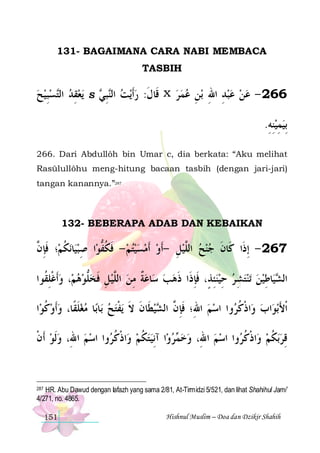 131- BAGAIMANA CARA NABI MEMBACA
TASBIH

‫ﺴﺒﻴﺢ‬‫ﻳﻌﻘﺪ ﺍﻟ‬
  ِ ‫ ﺘ‬ ِ 

S

 ‫ﺒ‬‫ﻳﺖ ﺍﻟ‬‫ ﻗﹶﺎﻝ: ﺭﹶﺃ‬x ‫ﺑﻦ ﻋﻤﺮ‬ ‫662 - ﻋﻦ ﻋﺒﺪ ﺍﷲ‬
‫ ﻨِ ﻲ‬  ‫ﹶ‬
   ِ ِ ِ   
.‫ِﺑﻴﻤﻴﻨﻪ‬
ِ ِ ِ 

266. Dari Abdullôh bin Umar c, dia berkata: “Aku melihat
Rasūlullôhu meng-hitung bacaan tasbih (dengan jari-jari)
tangan kanannya.”287

132- BEBERAPA ADAB DAN KEBAIKAN

‫؛ ﻓﺈ ﱠ‬‫ﻧﻜﻢ‬‫ﺎ‬‫ﺍ ﺻﺒﻴ‬‫762 - ِﺇﺫﹶﺍ ﻛﹶﺎﻥ ﺟﻨﺢ ﺍﻟﱠﻴﻞ -ﹶﺃﻭ ﹶﺃﻣﺴﻴﺘﻢ - ﻓﻜﻔﻮ‬
‫ ﹸ ﹶ ِ ﻥ‬ ِ ‫ ﹶ ﹸ ﱡ‬     ِ  ‫ ﻠ‬   ‫ﹶ‬
‫، ﻭﹶﺃﻏﻠ ﹸﻮﺍ‬‫ﺎﻋﺔ ﻣﻦ ﺍﻟﱠﻴﻞ ﻓﺨﻠﻮﻫﻢ‬‫ ﺳ‬‫ﺗﻨﺘﺸ ﺮ ﺣﻴﻨﺌﺬٍ، ﻓﺈﺫﹶﺍ ﺫﻫﺐ‬ ‫ﺎﻃﻴﻦ‬‫ﻴ‬ ‫ﺍﻟ‬
‫ ﹾ ِﻘ‬   ‫ﱡ‬ ‫ ِ ﹶ‬ ‫ ﻠ‬ ِ ‫ ﹲ‬
 ‫ِ ﹶِ ﹶ‬ ِ  ِ    ِ ‫ﺸ‬
‫ﺍ‬‫ﺎ ﻣﻐﻠﻘﹰﺎ، ﻭﹶﺃﻭﻛﻮ‬‫ﺎﺑ‬‫ﻳﻔﺘﺢ ﺑ‬ ‫ﻴﻄﹶﺎﻥ ﻻ‬ ‫ﻭﺍ ﺍﺳﻢ ﺍﷲِ؛ ﻓﺈ ﱠ ﺍﻟ‬ ‫ﺍﺫﻛ‬‫ ﻭ‬‫ﺍﺏ‬‫ﺑﻮ‬‫ﹾﺍﻷ‬
‫ ﹸ‬  ‫ﹶ‬ 
  ‫ ﹶ ﹶ ﹾ‬ ‫ﹶِ ﻥ ﺸ‬
  ‫ﹾ ﹸﺮ‬
َ
‫ﻭﺍ ﺍﺳﻢ ﺍﷲِ، ﻭﹶﻟﻮ ﹶﺃﻥ‬ ‫ﺍﺫﻛ‬‫ﺍ ﺁِﻧﻴﺘﻜﻢ ﻭ‬‫ﺮﻭ‬ ‫ﻭﺍ ﺍﺳﻢ ﺍﷲِ، ﻭﺧ‬ ‫ﺍﺫﻛ‬‫ﺑﻜﻢ ﻭ‬‫ﻗﺮ‬
‫ ﹾ‬
  ‫ ﹾ ﹸﺮ‬ ‫ ﹸ‬   ‫ﻤ‬ 
  ‫ ﹾ ﹸﺮ‬ ‫ ﹸ‬ ِ

287 HR. Abu Dawud dengan lafazh yang sama 2/81, At-Tirmidzi 5/521, dan lihat Shahihul Jami’
4/271, no. 4865.

151

Hishnul Muslim – Doa dan Dzikir Shahih

 