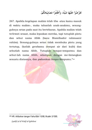 .‫ﺎِﺑﻴﺤﻜﻢ‬‫ﺍ ﻣﺼ‬‫ﺎ ﺷﻴﺌﹰﺎ، ﻭﹶﺃﻃﻔﺌﻮ‬‫ﺍ ﻋﻠﻴﻬ‬‫ﺗﻌﺮﺿﻮ‬
 ‫ ﹸ‬   ‫ ﹾ ِﹸ‬    ‫ ﹶ‬   
267. Apabila kegelapan malâm telah tiba -atau kamu masuk
di waktu malâm-, maka tahanlah anak-anakmu, sesungguhnya setan pada saat itu bertebaran. Apabila malâm telah
terlewati sesaat, maka lepaskan mereka, tapi tutuplah pintu
dan

sebut nama

Allôh

(baca: Bismillaahir rahmaanir

rahiim). Sesung-guhnya setan tidak membuka pintu yang
tertutup, ikatlah gerabamu (tempat air dari kulit) dan
sebutlah nama Allôh. Tutuplah tempat-tempatmu dan
sebut-lah nama Allôh, sekalipun dengan me-lintangkan
sesuatu diatasnya, dan padamkan lâmpu-lâmpumu.”288

288

HR. Al-Bukhari dengan Fathul Bârî 10/88, Muslim 3/1595.
Syaikh Sa’id Wahf al-Qohthoni

152

 