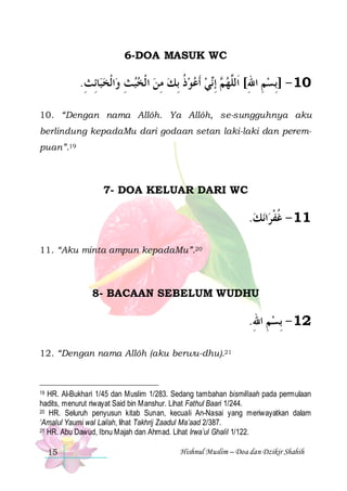6-DOA MASUK WC

.‫ﺎِﺋﺚ‬‫ﺍﹾﻟﺨﺒ‬‫ﻲ ﹶﺃﻋﻮﺫ ِﺑﻚ ﻣﻦ ﺍ ﹾﻟﺨﺒﺚ ﻭ‬‫ ِﺇ‬ ‫01 - ]ِﺑﺴﻢ ﺍﷲ[ ﺍﹶﻟﱠﻬ‬
ِ  ِ   ِ  ‫ ﹸ‬   ‫ﻢ ﻧ‬ ‫ ِ ِ ﻠ‬
10. “Dengan nama Allôh. Ya Allôh, se-sungguhnya aku
berlindung kepadaMu dari godaan setan laki-laki dan perempuan”.19

7- DOA KELUAR DARI WC

.‫ﻧﻚ‬‫ﺍ‬‫11 - ﻏﻔﺮ‬
 ‫ﹸﹾ‬
11. “Aku minta ampun kepadaMu”.20

8- BACAAN SEBELUM WUDHU

.‫21 - ِﺑﺴﻢ ﺍﷲ‬
ِ ِ
12. “Dengan nama Allôh (aku berwu-dhu).21

19 HR. Al-Bukhari 1/45 dan Muslim 1/283. Sedang tambahan bismillaah pada permulaan
hadits, menurut riwayat Said bin Manshur. Lihat Fathul Baari 1/244.
20 HR. Seluruh penyusun kitab Sunan, kecuali An-Nasai yang meriwayatkan dalam
‘Amalul Yaumi wal Lailah, lihat Takhrij Zaadul Ma’aad 2/387.
21 HR. Abu Dawud, Ibnu Majah dan Ahmad. Lihat Irwa’ul Ghalil 1/122.

15

Hishnul Muslim – Doa dan Dzikir Shahih

 