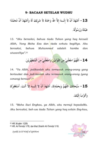 9- BACAAN SETELAH WUDHU

‫ﺍ‬‫ﺪ‬ ‫ﻳﻚ ﹶﻟﻪ ﻭﹶﺃﺷﻬﺪ ﹶﺃ ﱠ ﻣﺤ‬‫ﺣﺪﻩ ﻻ ﺷﺮ‬‫31 - ﹶﺃﺷﻬﺪ ﹶﺃﻥ ﻻ ِﺇﻟﹶـﻪ ِﺇ ﱠ ﺍﷲ ﻭ‬
‫ﻤ‬  ‫ ﻥ‬      ِ  ‫ ﹶ‬   ُ ‫ ﻻ‬ ‫ ﹾ ﹶ‬  
.‫ﻋﺒﺪﻩ ﻭﺭﺳﻮﹸﻟﻪ‬
       
13. “Aku bersaksi, bahwa tiada Tuhan yang haq kecuali
Allôh, Yang Maha Esa dan tiada sekutu bagiNya. Aku
bersaksi,

bahwa

Muhammad

adalah

hamba

dan

utusanNya”.22

.‫ﻳ ﻦ‬‫ﺮ‬ ‫ﺍﺟﻌﻠﻨﻲ ﻣﻦ ﺍﹾﻟﻤﺘﻄ‬‫ﺍِﺑﻴﻦ ﻭ‬ ‫ ﺍﺟﻌﻠﻨﻲ ﻣ ﻦ ﺍﻟ‬ ‫41 - ﺍﹶﻟﱠﻬ‬
 ِ ‫ ﹶﻬ‬   ِ  ِ ‫ ﹾ‬    ‫ ﺘ ﻮ‬ ِ  ِ ‫ ﹾ‬  ‫ ﻢ‬ ‫ﻠ‬
14. “Ya Allôh, jadikanlah aku termasuk orang-orang yang
bertaubat dan jadi-kanlah aku termasuk orang-orang (yang
senang) bersuci”.23

‫، ﹶﺃﺳﺘﻐﻔﺮ ﻙ‬‫ﻧﺖ‬‫، ﹶﺃﺷﻬﺪ ﹶﺃﻥ ﻻ ِﺇﻟﹶـﻪ ِﺇ ﱠ ﹶﺃ‬‫ ﻭِﺑﺤﻤﺪﻙ‬ ‫ﻧﻚ ﺍﻟﱠﻬ‬‫ﺎ‬‫51 - ﺳﺒﺤ‬
  ِ  
‫ ﻻ‬ ‫ ﹾ ﹶ‬ 
ِ    ‫ﻢ‬ ‫ ﻠ‬  
.‫ﺗﻮﺏ ِﺇﹶﻟﻴﻚ‬‫ﻭﹶﺃ‬
    
15. “Maha Suci Engkau, ya Allôh, aku memuji kepadaMu.
Aku bersaksi, bah-wa tiada Tuhan yang haq selain Eng-kau,

22
23

HR. Muslim 1/209.
HR. At-Tirmidzi 1/78, dan lihat Shahih At-Tirmidzi 1/18.
Syaikh Sa’id Wahf al-Qohthoni

16

 