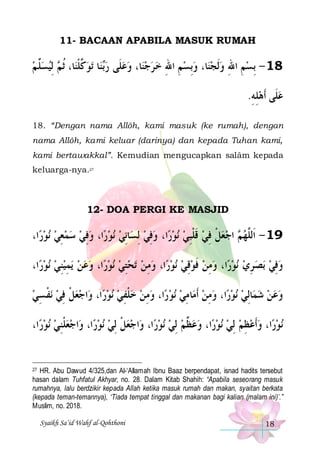 11- BACAAN APABILA MASUK RUMAH

‫ ِﻟﻴﺴﱢ ﻢ‬ ‫ﺎ، ﹸﺛ‬‫ﺗﻮ ﱠﻠﻨ‬ ‫ﺎ‬‫ﻨ‬‫ﺎ، ﻭﻋﻠﹶﻰ ﺭ‬‫ﻨ‬‫ﺎ، ﻭِﺑﺴﻢ ﺍﷲ ﺧ ﺮﺟ‬‫81 - ِﺑﺴﻢ ﺍﷲ ﻭﹶﻟﺠﻨ‬
 ‫ﻠ‬  ‫ﻛ ﹾ ﻢ‬ ‫ﺑ‬  
 ِ ِ    ِ ِ
.‫ﻋﻠﹶﻰ ﹶﺃﻫﻠﻪ‬
ِ ِ 
18. “Dengan nama Allôh, kami masuk (ke rumah), dengan
nama Allôh, kami keluar (darinya) dan kepada Tuhan kami,
kami bertawakkal”. Kemudian mengucapkan salâm kepada
keluarga-nya.27

12- DOA PERGI KE MASJID

،‫ﺍ‬‫ﻧﻮﺭ‬ ‫ﺍ، ﻭﻓﻲ ﺳﻤﻌﻲ‬‫ﻧﻮﺭ‬ ‫ﺎِﻧﻲ‬‫ﺍ، ﻭﻓﻲ ِﻟﺴ‬‫ﻧﻮﺭ‬ ‫ ﺍﺟﻌﻞ ﻓﻲ ﻗﻠﺒﻲ‬ ‫91 - ﺍﹶﻟﱠﻬ‬
  ِ    ِ  
 ِ    ِ ‫ ﹶ ﹾ‬ ِ ‫ ﹾ‬  ‫ﻢ‬ ‫ﻠ‬
،‫ﺍ‬‫ﻧﻮﺭ‬ ‫ﻳﻤﻴﻨﻲ‬ ‫ﺍ، ﻭﻋﻦ‬‫ﻧﻮﺭ‬ ‫ﺗﺤﺘﻲ‬ ‫ﻣﻦ‬‫ﺍ، ﻭ‬‫ﻧﻮﺭ‬ ‫ﺍ، ﻭﻣﻦ ﻓﻮﻗﻲ‬‫ﻧﻮﺭ‬ ‫ﺑﺼ ﺮﻱ‬ ‫ﻭﻓﻲ‬
  ِ ِ      ِ  ِ
  ِ ‫ ﹶ‬ ِ    ِ   ِ
‫ﻧﻔ ﺴﻲ‬ ‫ﺍﺟﻌﻞ ﻓﻲ‬‫ﺍ، ﻭ‬‫ﻧﻮﺭ‬ ‫ﺍ، ﻭﻣﻦ ﺧﻠﻔﻲ‬‫ﻧﻮﺭ‬ ‫ﺎﻣﻲ‬‫ﺍ، ﻭﻣﻦ ﹶﺃﻣ‬‫ﻧﻮﺭ‬ ‫ﺎِﻟﻲ‬‫ﻭﻋﻦ ﺷﻤ‬
 ِ ‫ ﹾ‬ ِ ‫ ﹾ‬
  ِ‫ﹾ‬  ِ   ِ  ِ      
،‫ﺍ‬‫ﻧﻮﺭ‬ ‫ﺍﺟﻌﻠﻨﻲ‬‫ﺍ، ﻭ‬‫ﻧﻮﺭ‬ ‫ﺍﺟﻌﻞ ِﻟﻲ‬‫ﺍ، ﻭ‬‫ﻧﻮﺭ‬ ‫ﺍ، ﻭﻋ ﱢﻢ ِﻟﻲ‬‫ﻧﻮﺭ‬ ‫ﺍ، ﻭﹶﺃﻋﻈﻢ ِﻟﻲ‬‫ﻧﻮﺭ‬
  ِ‫ ﹾ‬ 
  ‫ ﹾ‬
   ‫ﻈ‬     ِ   

HR. Abu Dawud 4/325,dan Al-‘Allamah Ibnu Baaz berpendapat, isnad hadits tersebut
hasan dalam Tuhfatul Akhyar, no. 28. Dalam Kitab Shahih: “Apabila seseorang masuk
rumahnya, lalu berdzikir kepada Allah ketika masuk rumah dan makan, syaitan berkata
(kepada teman-temannya), ‘Tiada tempat tinggal dan makanan bagi kalian (malam ini)’.”
Muslim, no. 2018.

27

Syaikh Sa’id Wahf al-Qohthoni

18

 