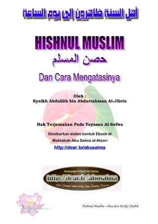 @ @

Oleh :
Syaikh Abdullôh bin Abdurrahman Al-Jibrin

Hak Terjemahan Pada Yayasan Al-Sofwa
Disebarkan dalâm bentuk Ebook di
Maktabah Abu Salma al-Atsari

http://dear.to/abusalma

1

Hishnul Muslim – Doa dan Dzikir Shahih

 