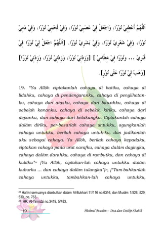 ‫ﺍ، ﻭﻓﻲ ﺩﻣﻲ‬‫ﻧﻮﺭ‬ ‫ﺍ، ﻭﻓﻲ ﹶﻟﺤﻤﻲ‬‫ﻧﻮﺭ‬ ‫ﺍﺟﻌﻞ ﻓﻲ ﻋﺼﺒﻲ‬‫ﺍ، ﻭ‬‫ﻧﻮﺭ‬ ‫ ﹶﺃﻋﻄﻨﻲ‬ ‫ﺍﹶﻟﱠﻬ‬
 ِ   ِ    ِ   ِ    ِ   ِ ‫ ﹾ‬ 
  ِ ِ  ‫ﻢ‬ ‫ﻠ‬
‫ﺍ ﻓﻲ‬‫ﻧﻮﺭ‬ ‫ ﺍﺟﻌﻞ ِﻟﻲ‬ ‫ﺍ. ]ﺍﹶﻟﱠﻬ‬‫ﻧﻮﺭ‬ ‫ﺑﺸﺮﻱ‬ ‫ﺍ، ﻭﻓﻲ‬‫ﻧﻮﺭ‬ ‫ﺍ، ﻭﻓﻲ ﺷﻌﺮﻱ‬‫ﻧﻮﺭ‬
 ِ   ‫ ﹾ‬  ‫ﻢ‬ ‫ﻠ‬
  ِ   ِ   ِ    ِ 
[‫ﺍ‬‫ﻧﻮﺭ‬ ‫ﺍ، ﻭﺯﺩِﻧﻲ‬‫ﻧﻮﺭ‬ ‫ﺍ، ﻭﺯ ﺩِﻧﻲ‬‫ﻧﻮﺭ‬ ‫ﺍ ﻓﻲ ﻋﻈﹶﺎﻣﻲ [ ]ﻭﺯﺩﻧِﻲ‬‫ﻧﻮﺭ‬‫ﻗﺒﺮﻱ … ﻭ‬
   ِ    ِ    ِ  ِ ِ  ِ 
 ِ ‫ﹶ‬
.[‫ﻧﻮﺭ‬ ‫ﺍ ﻋﻠﹶﻰ‬‫ﻧﻮﺭ‬ ‫]ﻭﻫﺐ ِﻟﻲ‬
ٍ     
19. “Ya Allôh ciptakanlah cahaya di hatiku, cahaya di
lidahku, cahaya di pendengaranku, cahaya di penglihatanku, cahaya dari atasku, cahaya dari bawahku, cahaya di
sebelah kananku, cahaya di sebelah kiriku, cahaya dari
depanku, dan cahaya dari belakangku. Ciptakanlah cahaya
dalâm diriku, per-besarlah cahaya untukku, agungkanlah
cahaya untukku, berilah cahaya untuk-ku, dan jadikanlah
aku sebagai cahaya. Ya Allôh, berilah cahaya kepadaku,
ciptakan cahaya pada urat sarafku, cahaya dalâm dagingku,
cahaya dalâm darahku, cahaya di rambutku, dan cahaya di
kulitku”28 [Ya Allôh, ciptakan-lah cahaya untukku dalâm
kuburku … dan cahaya dalâm tulangku”]29, [“Tam-bahkanlah
cahaya

untukku,

tambahkan-lah

cahaya

untukku,

Hal ini semuanya disebutkan dalam Al-Bukhari 11/116 no.6316, dan Muslim 1/526, 529,
530, no. 763.
29 HR. At-Tirmidzi no.3419, 5/483.
28

19

Hishnul Muslim – Doa dan Dzikir Shahih

 