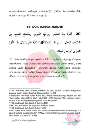 tambahkanlah cahaya untukku”]30, [“dan karuniakan-lah
bagiku cahaya di atas cahaya”]31

13- DOA MASUK MASJID

‫ﻳﻢِ، ﻣ ﻦ‬‫ﻳﻢِ، ﻭﺳﻠﻄﹶﺎِﻧﻪ ﺍﹾﻟﻘ ﺪ‬‫ﻬﻪ ﺍ ﹾﻟﻜﺮ‬‫02 - ﹶﺃﻋﻮﺫ ِﺑﺎﷲ ﺍﹾﻟﻌﻈﻴﻢِ، ﻭِﺑﻮﺟ‬
 ِ ِ ‫ﹾ ِ ﹶ‬ 
ِ ‫ ِ ِ ﹶ‬  ِ  ِ ‫ ﹸ‬ 
 ‫ﻼﻡ ﻋﻠﹶﻰ ﺭﺳﻮﻝ ﺍﷲ[ ﺍﹶﻟﱠﻬ‬ ‫ﺍﻟ‬‫ﻼﺓ[]ﻭ‬ ‫ﺍﻟ‬‫ﺟﻴﻢِ، ]ِﺑﺴ ﻢ ﺍﷲِ، ﻭ‬ ‫ﻴﻄﹶﺎﻥ ﺍﻟ‬ ‫ﺍﻟ‬
‫ﻢ‬ ‫ ِ ِ ﻠ‬     ‫ﺼ ﹶ ﹸ ﺴ ﹶ‬
ِ
ِ ‫ ِ ﺮ‬‫ﺸ‬
.‫ﺍ ﺏ ﺭﺣﻤﺘ ﻚ‬‫ﺑﻮ‬‫ﺍﻓﺘﺢ ِﻟﻲ ﹶﺃ‬
 ِ   
  ‫ﹾ‬
20. “Aku berlindung kepada Allôh Yang Maha Agung, dengan
wajahNya Yang Mulia dan kekuasaanNya yang abadi, dari
setan yang terkutuk.32 Dengan nama Allôh dan semoga
shalawat33 dan salâm tercurahkan kepada Rasūlullôhu34 Ya
Allôh, bukalah pintu-pintu rahmatMu untukku.”35

HR. Al-Bukhari dalam Al-Adab Al-Mufrad, no. 695, hal.258. Al-Albani menyatakan
isnadnya shahih, dalam Shahih Al-Adab Al-Mufrad, no. 536.
31 Disebutkan Ibnu Hajar dalam Fathul Bârî, dengan menisbatkannya kepada Ibnu Abi
‘Ashim dalam kitab Ad-Du’a. Lihat Fathul Bârî 11/118. Katanya: “Dari berbagai macam
riwayat, maka terkumpullah sebanyak dua puluh lima pekerti”.
32 HR. Abu Dawud, lihat Shahih Al-Jami’ no.4591.
33 HR. Ibnu As-Sunni no.88, dinyatakan Al-Albani “hasan”.
34 HR. Abu Dawud, lihat Shahih Al-Jami’ 1/528.
35 HR. Muslim 1/494. Dalam Sunan Ibnu Majah, dari hadits Fathimah x “Allahummagh fir li
dzunubi waftahli abwaba rahmatik”, Al-Albani menshahihkannya karena beberapa shahid.
Lihat Shahih Ibnu Majah 1/128-129.
30

Syaikh Sa’id Wahf al-Qohthoni

20

 