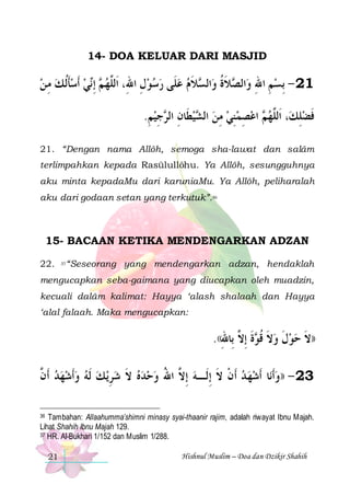 14- DOA KELUAR DARI MASJID

‫ﻲ ﹶﺃﺳﺄﹸﻟ ﻚ ﻣ ﻦ‬‫ ِﺇ‬ ‫ﻼﻡ ﻋﻠﹶﻰ ﺭﺳﻮﻝ ﺍﷲِ، ﺍﹶﻟﱠﻬ‬ ‫ﺍﻟ‬‫ﻼﺓ ﻭ‬ ‫ﺍﻟ‬‫12 - ِﺑﺴﻢ ﺍﷲ ﻭ‬
 ِ  ‫ﹶ‬  ‫ ﻢ ﻧ‬ ‫ﻠ‬
ِ      ‫ ِ ِ ﺼ ﹶﹸ ﺴ ﹶ‬
.‫ﺟﻴﻢ‬ ‫ﻴﻄﹶﺎﻥ ﺍﻟ‬ ‫ ﺍﻋﺼﻤﻨﻲ ﻣﻦ ﺍﻟ‬ ‫، ﺍﹶﻟﱠﻬ‬‫ﻓﻀﻠﻚ‬
ِ  ِ ‫ ِ ﺮ‬ ‫ ﺸ‬ ِ  ِ  ِ  ‫ﻢ‬ ‫ﻠ‬
ِ ‫ﹶ‬
21. “Dengan nama Allôh, semoga sha-lawat dan salâm
terlimpahkan kepada Rasūlullôhu. Ya Allôh, sesungguhnya
aku minta kepadaMu dari karuniaMu. Ya Allôh, peliharalah
aku dari godaan setan yang terkutuk”.36

15- BACAAN KETIKA MENDENGARKAN ADZAN
22.

“Seseorang yang mendengarkan adzan, hendaklah

37

mengucapkan seba-gaimana yang diucapkan oleh muadzin,
kecuali dalâm kalimat: Hayya ‘alash shalaah dan Hayya
‘alal falaah. Maka mengucapkan:

.((‫ﺓ ِﺇ ﱠ ﺑِﺎﷲ‬ ‫))ﻻ ﺣﻮﻝ ﻭﻻ ﻗ‬
ِ ‫ ﹶ ﹸﻮ ﹶ ﻻ‬ ‫ ﹶ‬  ‫ﹶ‬
‫ﻳ ﻚ ﹶﻟﻪ ﻭﹶﺃﺷﻬﺪ ﹶﺃ ﱠ‬‫ﺎ ﹶﺃﺷﻬ ﺪ ﹶﺃﻥ ﻻ ِﺇﻟﹶـﻪ ِﺇ ﱠ ﺍﷲ ﻭﺣﺪﻩ ﻻ ﺷﺮ‬‫32 - ))ﻭﹶﺃﻧ‬
‫ ﻥ‬      ِ  ‫ ﹶ‬   ُ ‫ ﻻ‬ ‫ ﹾ ﹶ‬   
Tambahan: Allaahumma’shimni minasy syai-thaanir rajim, adalah riwayat Ibnu Majah.
Lihat Shahih Ibnu Majah 129.
37 HR. Al-Bukhari 1/152 dan Muslim 1/288.
36

21

Hishnul Muslim – Doa dan Dzikir Shahih

 