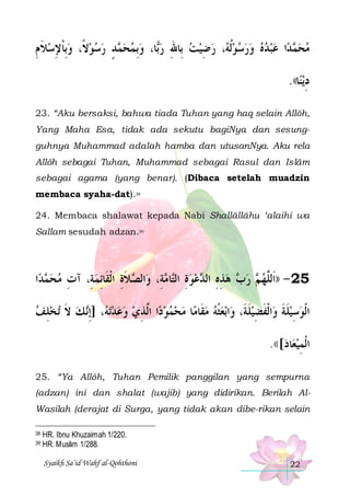 ‫ﺪ ﺭﺳﻮﻻﹰ، ﻭِﺑﺎﻹﺳﻼ ﻡ‬ ‫ﺎ، ﻭِﺑﻤﺤ‬‫، ﺭﺿﻴﺖ ﺑِﺎﷲ ﺭ‬ ‫ﺍ ﻋﺒﺪﻩ ﻭﺭﺳﻮﹸﻟ‬‫ﺪ‬ ‫ﻣﺤ‬
ِ ‫ ﹶ‬ ِ ‫ ﹾ‬    ٍ ‫ﻤ‬   ‫ﺑ‬ ِ   ِ  ‫ ﻪ‬        ‫ﻤ‬ 
.((‫ﺎ‬‫ﻳﻨ‬‫ﺩ‬
ِ
23. “Aku bersaksi, bahwa tiada Tuhan yang haq selain Allôh,
Yang Maha Esa, tidak ada sekutu bagiNya dan sesungguhnya Muhammad adalah hamba dan utusanNya. Aku rela
Allôh sebagai Tuhan, Muhammad sebagai Rasul dan Islâm
sebagai agama (yang benar). (Dibaca setelah muadzin
membaca syaha-dat).38
24. Membaca shalawat kepada Nabi Shallâllâhu ‘alaihi wa
Sallam sesudah adzan.39

‫ﺍ‬‫ﺪ‬ ‫ﻼﺓ ﺍﹾﻟﻘﹶﺎِﺋﻤﺔِ، ﺁﺕ ﻣﺤ‬ ‫ﺍﻟ‬‫ﺔِ، ﻭ‬ ‫ﺎ‬‫ﻋﻮﺓ ﺍﻟ‬ ‫ ﻫﺬﻩ ﺍﻟ‬ ‫ ﺭ‬ ‫52 - ))ﺍﹶﻟﱠﻬ‬
‫ﻤ‬  ِ

ِ‫ﺼ ﹶ‬
‫ ِ ﺘ ﻣ‬  ‫ ِ ِ ﺪ‬ ‫ﺏ‬ ‫ ﻢ‬ ‫ﻠ‬
‫ﺗﺨﻠﻒ‬ ‫ ﻚ ﻻ‬‫، ]ِﺇ‬ ‫ﺗ‬‫ﺍ ﺍﱠﺬﻱ ﻭﻋﺪ‬‫ﺎ ﻣﺤﻤﻮﺩ‬‫ﺑﻌﺜﻪ ﻣﻘﹶﺎﻣ‬‫ﺍ‬‫ﺍﹾﻟﻔﻀﻴﻠﺔﹶ، ﻭ‬‫ﺍﹾﻟﻮﺳﻴﻠﺔ ﻭ‬
 ِ ‫ ﹶ‬ ‫ ﻪ ﻧ‬    ِ ‫ ﻟ‬      ‫ﹾ‬
‫ﹶ‬ِ ‫ﹶ ﹶ ﹶ‬ِ 
.(([‫ﺎﺩ‬‫ﺍﹾﻟﻤﻴﻌ‬
 ِ
25. “Ya Allôh, Tuhan Pemilik panggilan yang sempurna
(adzan) ini dan shalat (wajib) yang didirikan. Berilah AlWasilah (derajat di Surga, yang tidak akan dibe-rikan selain
38
39

HR. Ibnu Khuzaimah 1/220.
HR. Muslim 1/288.
Syaikh Sa’id Wahf al-Qohthoni

22

 