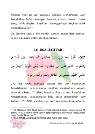 kepada Nabi n) dan fadhilah kepada Muhammad. Dan
bangkitkan beliau sehingga bisa menempati maqam terpuji
yang telah Engkau janjikan. Sesungguhnya Engkau tidak
menyalahi janji”.40
26. Berdoa untuk diri sendiri antara adzan dan iqamah,
sebab doa pada waktu itu dikabulkan.41

16- DOA ISTIFTAH

‫ﺑﻴﻦ ﺍ ﹾﻟﻤﺸﺮﻕ‬ ‫ﺎﻋﺪﺕ‬‫ﺎ ﺑ‬‫ﺎﻱ ﻛﻤ‬‫ﺑﻴﻦ ﺧﻄﹶﺎﻳ‬‫ﺑﻴﻨﻲ ﻭ‬ ‫ﺎﻋﺪ‬‫ ﺑ‬ ‫72 - ﺍﹶﻟﱠﻬ‬
ِ ِ      
‫ ﹶ‬      ِ   ِ ‫ﻢ‬ ‫ﻠ‬
‫ﺑﻴ ﺾ ﻣ ﻦ‬‫ﻳﻨ ﱠﻰ ﺍﻟﱠﻮ ﺏ ﹾﺍﻷ‬ ‫ﺎ‬‫، ﻛﻤ‬‫ﺎﻱ‬‫ﻧ ﱢﻨﻲ ﻣﻦ ﺧﻄﹶﺎﻳ‬  ‫ﺍﹾﻟﻤﻐﺮﺏِ، ﺍﹶﻟﱠﻬ‬‫ﻭ‬
 ِ   َ   ‫ﻘ ﺜ‬ ‫ﹶ‬
  ِ  ِ‫ ﻢ ﻘ‬ ‫ﻠ‬
ِ
.‫ﺎﺀ ﻭﺍﹾﻟﺒﺮﺩ‬‫ﺍﹾﻟﻤ‬‫ﺎﻱ ﺑِﺎﻟﱠﻠﺞ ﻭ‬‫ ﺍﻏﺴﻠﻨﻲ ﻣﻦ ﺧﻄﹶﺎﻳ‬ ‫ﻧﺲِ، ﺍﹶﻟﱠﻬ‬ ‫ﺍﻟ‬
ِ  ِ
ِ ‫ ﺜ ﹾ‬   ِ  ِ ‫ﻢ ﹾ ِ ﹾ‬ ‫ﻠ‬
‫ﺪ‬
27.

“Ya

Allôh,

jauhkan

antara

aku

dan

kesalahan-

kesalahanku, sebagaimana Engkau menjauhkan antara
timur dan barat. Ya Allôh, bersihkanlah aku dan kesalahankesalahanku, sebagaimana baju putih dibersihkan dari
kotoran. Ya Allôh, cucilah aku dari kesalahan-kesa-lahanku

HR. Al-Bukhari 1/152. Untuk kalimat: Innaka laatukhliful mii’aad, menurut riwayat AlBaihaqi 1/410, Al-Allamah Abdul Aziz bin Baaz berpendapat, isnad hadits tersebut hasan
dalam Tuhfatul Akhyar, hal. 38.
41 HR. At-Tirmidzi, Abu Dawud dan Ahmad. Lihat Irwa’ul Ghalil 1/262.
40

23

Hishnul Muslim – Doa dan Dzikir Shahih

 