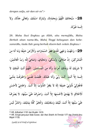 dengan salju, air dan air es”.42

‫، ﻭﻻ‬‫ ﻙ‬ ‫ﺎﻟﹶﻰ ﺟ‬‫ﺗﻌ‬‫، ﻭ‬‫ﺎﺭﻙ ﺍﺳﻤﻚ‬‫ﺗﺒ‬‫، ﻭ‬‫ ﻭِﺑﺤﻤﺪﻙ‬ ‫ﻧﻚ ﺍﻟﱠﻬ‬‫ﺎ‬‫82 - ﺳﺒﺤ‬
‫ ﹶ‬ ‫ﺪ‬

     ِ    ‫ﻢ‬ ‫ ﻠ‬  
.‫ِﺇﻟﹶـﻪ ﻏﻴﺮ ﻙ‬
  ‫ ﹶ‬
28. Maha Suci Engkau ya Allôh, aku memujiMu, Maha
Berkah akan nama-Mu, Maha Tinggi kekayaan dan kebesaranMu, tiada Ilah yang berhak disem-bah selain Engkau.43

‫ﺎ ﻣ ﻦ‬‫ﺎ ﹶﺃﻧ‬‫ﺍﺕ ﻭﹾﺍﻷﺭﺽ ﺣﻨﻴﻔﹰﺎ ﻭﻣ‬‫ﺎﻭ‬‫ﻤ‬ ‫ﻬﺖ ﻭﺟﻬﻲ ِﻟﱠﺬﻱ ﻓﻄ ﺮ ﺍﻟ‬ ‫92 - ﻭ‬
ِ
  ِ   َ  ِ
‫ ﺴ‬ ‫ ﹶ ﹶ‬ ِ ‫ ﻠ‬ ِ     ‫ﺟ‬
،‫ﺎﹶﻟﻤﻴﻦ‬‫ ﺍﹾﻟﻌ‬ ‫ﺎِﺗﻲ ِﻟﱠﻪ ﺭ‬‫، ﻭﻣﻤ‬‫ﺎﻱ‬‫، ﻭﻣﺤﻴ‬‫ﻧ ﺴﻜﻲ‬‫، ﻭ‬‫، ِﺇ ﱠ ﺻﻼِﺗﻲ‬‫ﺍﹾﻟﻤﺸﺮﻛﻴﻦ‬
 ِ
‫ﺏ‬ ِ ‫ ﻠ‬  
   ِ   ‫ ﹶ‬ ‫ ﻥ‬ِ ِ  
‫ﻧﺖ ﺍﹾﻟﻤﻠﻚ ﻻ‬‫ ﹶﺃ‬ ‫ﺎ ﻣﻦ ﺍﹾﻟﻤﺴﻠﻤﻴﻦ. ﺍﹶﻟﱠﻬ‬‫ﻳ ﻚ ﹶﻟ ﻪ ﻭِﺑﺬِﻟﻚ ﹸﺃﻣﺮ ﺕ ﻭﹶﺃﻧ‬‫ﻻ ﺷﺮ‬
‫ ﹶ‬ ِ   ‫ﻢ‬ ‫ ﻠ‬  ِ ِ    ِ    ِ  ‫ ﹶ‬   ِ  ‫ﹶ‬
‫ﻧﺒﻲ‬‫ﺍﻋﺘﺮﻓﺖ ِﺑﺬ‬‫ﻧﻔﺴﻲ ﻭ‬ ‫، ﻇﻠﻤﺖ‬‫ﺎ ﻋﺒﺪﻙ‬‫ﻲ ﻭﹶﺃﻧ‬‫ﻧﺖ ﺭ‬‫ﻧﺖ. ﹶﺃ‬‫ِﺇﻟﹶـﻪ ِﺇ ﱠ ﹶﺃ‬
 ِ ‫ ﹶ‬ ‫ ﹾ‬   ِ ‫ ﹾ‬  ‫ ﹶ ﹶ‬     ‫ﺑ‬ 
 ‫ ﻻ‬
‫ﺍﻫﺪِﻧﻲ ﻷﺣﺴ ﻦ‬‫ﻧﺖ. ﻭ‬‫ﻧﻮﺏ ِﺇ ﱠ ﹶﺃ‬‫ﻳﻐﻔﺮ ﺍﻟﺬ‬ ‫ﻪ ﻻ‬‫ﺎ ِﺇ‬‫ﻧﻮِﺑﻲ ﺟﻤﻴﻌ‬‫ﻓﹶﺎﻏﻔﺮِﻟﻲ ﺫ‬
ِ   َ  ِ   ‫ ﻻ‬  ‫ ﱡ‬ ِ  ‫ ﹶ‬ ‫ ﻧ‬ِ    ‫ ﹸ‬  ِ ‫ﹾ‬
‫ﻳﺼﺮ ﻑ‬ ‫ﺎ، ﻻ‬‫ﺌﻬ‬‫ﻲ ﺳ‬‫ﺍﺻﺮﻑ ﻋ‬‫، ﻭ‬‫ﻧﺖ‬‫ﺎ ِﺇ ﱠ ﹶﺃ‬‫ﻳﻬ ﺪﻱ ﻷﺣﺴﻨﻬ‬ ‫ﹾﺍﻷﺧﻼﻕ ﻻ‬
 ِ  ‫ﻴ ﹶ ﹶ‬  ‫ﻨ‬  ِ 
‫ِ ﻻ‬  َ  ِ  ‫ ﹶ ِ ﹶ‬ َ
‫ ﹶﻟﻴﺲ‬  ‫ﺍﻟ‬‫، ﻭ‬‫ﻳ ﻚ‬‫ﺍﹾﻟﺨﻴﺮ ﻛﻠﻪ ِﺑﻴﺪ‬‫، ﻭ‬‫ﻳ ﻚ‬‫ﻴﻚ ﻭﺳﻌﺪ‬‫، ﹶﻟ‬‫ﻧﺖ‬‫ﺎ ِﺇ ﱠ ﹶﺃ‬‫ﺌﻬ‬‫ﻲ ﺳ‬‫ﻋ‬
  ‫ﺸﺮ‬
   ‫ ﹸﱡ‬  
     ‫ﺒ‬
‫ﻴ ﹶ ﻻ‬  ‫ﻨ‬
HR. Al-Bukhari 1/181 dan Muslim 1/419.
HR. Empat penyusun kitab Sunan, dan lihat Shahih At-Tirmidzi 1/77 dan Shahih Ibnu
Majah 1/135.
42

43

Syaikh Sa’id Wahf al-Qohthoni

24

 