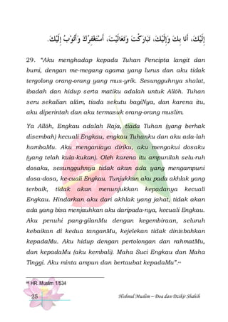 .‫ﺗﻮﺏ ِﺇﹶﻟﻴﻚ‬‫، ﹶﺃﺳﺘﻐﻔﺮﻙ ﻭﹶﺃ‬‫ﺎﹶﻟﻴﺖ‬‫ﺗﻌ‬‫ ﻭ‬‫ﺎﺭﻛﺖ‬‫ﺗﺒ‬ ،‫ﺎ ِﺑ ﻚ ﻭِﺇﹶﻟﻴﻚ‬‫، ﹶﺃﻧ‬‫ِﺇﹶﻟﻴﻚ‬
       ِ  
  ‫ﹾ‬
 

29. “Aku menghadap kepada Tuhan Pencipta langit dan
bumi, dengan me-megang agama yang lurus dan aku tidak
tergolong orang-orang yang mus-yrik. Sesungguhnya shalat,
ibadah dan hidup serta matiku adalah untuk Allôh. Tuhan
seru sekalian alâm, tiada sekutu bagiNya, dan karena itu,
aku diperintah dan aku termasuk orang-orang muslim.
Ya Allôh, Engkau adalah Raja, tiada Tuhan (yang berhak
disembah) kecuali Engkau, engkau Tuhanku dan aku ada-lah
hambaMu. Aku menganiaya diriku, aku mengakui dosaku
(yang telah kula-kukan). Oleh karena itu ampunilah selu-ruh
dosaku, sesungguhnya tidak akan ada yang mengampuni
dosa-dosa, ke-cuali Engkau. Tunjukkan aku pada akhlak yang
terbaik,

tidak

akan

menunjukkan

kepadanya

kecuali

Engkau. Hindarkan aku dari akhlak yang jahat, tidak akan
ada yang bisa menjauhkan aku daripada-nya, kecuali Engkau.
Aku penuhi pang-gilanMu dengan kegembiraan, seluruh
kebaikan di kedua tanganMu, kejelekan tidak dinisbahkan
kepadaMu. Aku hidup dengan pertolongan dan rahmatMu,
dan kepadaMu (aku kembali). Maha Suci Engkau dan Maha
Tinggi. Aku minta ampun dan bertaubat kepadaMu”.44

44

HR. Muslim 1/534
25

Hishnul Muslim – Doa dan Dzikir Shahih

 