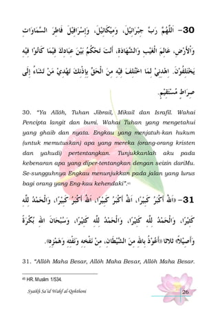 ‫ﺍ ﺕ‬‫ﺎﻭ‬‫ﻤ‬ ‫ﺍﻓﻴﻞ ﻓﹶﺎﻃﺮ ﺍﻟ‬‫ﺍِﺋﻴﻞﹶ، ﻭﻣِﻴﻜﹶﺎِﺋﻴﻞﹶ، ﻭِﺇﺳﺮ‬‫ ﺟﺒ ﺮ‬ ‫ ﺭ‬ ‫03 - ﺍﹶﻟﱠﻬ‬
ِ
‫ ﺴ‬ ِ ‫ ﹶ‬ ِ        ِ ‫ﺏ‬ ‫ ﻢ‬ ‫ﻠ‬
‫ﺍ ﻓﻴﻪ‬‫ﻧﻮ‬‫ﺎ ﻛﹶﺎ‬‫ﺎﺩﻙ ﻓﻴﻤ‬‫ﺑﻴﻦ ﻋﺒ‬ ‫ﺗﺤﻜﻢ‬ ‫ﻧﺖ‬‫ﺎﺩﺓِ، ﹶﺃ‬‫ﻬ‬ ‫ﺍﻟ‬‫ﺎِﻟﻢ ﺍﹾﻟﻐﻴﺐ ﻭ‬‫ﻭﹾﺍﻷﺭﺽِ، ﻋ‬
ِ ِ
ِ  ِ ِ    ‫ ﹸ‬ 
 ‫ ِ ﺸ‬ 
َ 
‫ﺎﺀ ِﺇﻟﹶﻰ‬‫ﺗﺸ‬ ‫ﺗﻬﺪﻱ ﻣﻦ‬ ‫ ِﺑﺈ ﺫِﻧﻚ‬ ‫ﺎ ﺍﺧﺘﻠﻒ ﻓﻴﻪ ﻣﻦ ﺍﹾﻟﺤ‬‫ﻳﺨﺘﻠﻔﻮﻥ. ِﺍﻫﺪِﻧﻲ ِﻟﻤ‬
ُ    ِ   ‫ ﻖ ِ ﹾ‬  ِ ِ  ِ  ِ 
 ِ  ‫ ﹶ‬ ‫ ِ ﹸ‬
.‫ﺍﻁ ﻣﺴﺘﻘﻴﻢ‬‫ﺻﺮ‬
ٍ  ِ   ٍ ِ
30. “Ya Allôh, Tuhan Jibrail, Mikail dan Israfil. Wahai
Pencipta langit dan bumi. Wahai Tuhan yang mengetahui
yang ghaib dan nyata. Engkau yang menjatuh-kan hukum
(untuk memutuskan) apa yang mereka (orang-orang kristen
dan

yahudi)

pertentangkan.

Tunjukkanlah

aku

pada

kebenaran apa yang diper-tentangkan dengan seizin dariMu.
Se-sungguhnya Engkau menunjukkan pada jalan yang lurus
bagi orang yang Eng-kau kehendaki”.45

‫ﺍﹾﻟﺤﻤﺪ ِﻟﱠﻪ‬‫ﺍ، ﻭ‬‫ﺍ، ﹶﺍﷲ ﹶﺃﻛﺒ ﺮ ﻛﺒﻴﺮ‬‫ﺍ، ﹶﺍﷲ ﹶﺃﻛﺒ ﺮ ﻛﺒﻴﺮ‬‫13 - ))ﹶﺍﷲ ﹶﺃﻛﺒﺮ ﻛﺒﻴﺮ‬
ِ‫ ﻠ‬  
 ِ‫ ﹶ‬ ‫ُ ﹾ‬
 ِ‫ ﹶ‬ ‫ُ ﹾ‬
 ِ‫ ﹶ‬ ‫ُ ﹾ‬
‫ﺑﻜ ﺮﺓ‬ ‫ﺎﻥ ﺍﷲ‬‫ﺍ، ﻭﺳﺒﺤ‬‫ﺍﻟﹾﺤﻤﺪ ِﻟﱠﻪ ﻛﺜﻴ ﺮ‬‫ﺍ، ﻭ‬‫ﺍﹾﻟﺤﻤﺪ ِﻟﱠﻪ ﻛﺜﻴﺮ‬‫ﺍ، ﻭ‬‫ﻛﺜﻴﺮ‬
‫ ﹰ‬ ‫ ﹶ ِ ﹾ‬ 
 ِ‫ ﻠ ِ ﹶ‬  
 ِ‫ ﻠ ِ ﹶ‬  
 ِ‫ﹶ‬
.((‫ﻧﻔﺜﻪ ﻭﻫﻤﺰﻩ‬‫ﻧﻔﺨﻪ ﻭ‬ ‫ﻴﻄﹶﺎﻥِ، ﻣﻦ‬ ‫ﻭﹶﺃﺻﻴﻼ(( ﺛﻼﺛﺎ ))ﹶﺃﻋﻮﺫ ﺑِﺎﷲ ﻣﻦ ﺍﻟ‬
ِ ِ    ِ ِ‫ ﹾ‬ ِ ِ ‫ ﹾ‬ ِ
‫ ﺸ‬ ِ ِ ‫ ﹸ‬ 
‫ ﹰ‬ِ 
31. “Allôh Maha Besar, Allôh Maha Besar, Allôh Maha Besar.
45

HR. Muslim 1/534.
Syaikh Sa’id Wahf al-Qohthoni

26

 