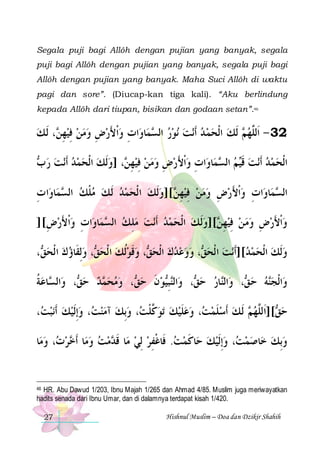 Segala puji bagi Allôh dengan pujian yang banyak, segala
puji bagi Allôh dengan pujian yang banyak, segala puji bagi
Allôh dengan pujian yang banyak. Maha Suci Allôh di waktu
pagi dan sore”. (Diucap-kan tiga kali). “Aku berlindung
kepada Allôh dari tiupan, bisikan dan godaan setan”.46

‫، ﹶﻟ ﻚ‬ ‫ﺍﺕ ﻭﹾﺍﻷﺭﺽ ﻭﻣﻦ ﻓﻴﻬ‬‫ﺎﻭ‬‫ﻤ‬ ‫ﻧﻮﺭ ﺍﻟ‬ ‫ﻧﺖ‬‫ ﹶﻟﻚ ﺍﹾﻟﺤﻤ ﺪ ﹶﺃ‬ ‫23 - ﺍﹶﻟﱠﻬ‬
 ‫ ِﻦ‬ ِ    ِ  َ  ِ
‫ ﺴ‬       ‫ﻢ‬ ‫ﻠ‬
 ‫ﻧﺖ ﺭ‬‫، ]ﻭﹶﻟﻚ ﺍﹾﻟﺤﻤﺪ ﹶﺃ‬ ‫ﺍﺕ ﻭﹾﺍﻷﺭﺽ ﻭﻣﻦ ﻓﻴﻬ‬‫ﺎﻭ‬‫ﻤ‬ ‫ﻢ ﺍﻟ‬‫ﻧﺖ ﻗ‬‫ﺪ ﹶﺃ‬‫ﺍﹾﻟﺤﻤ‬
‫ ﺏ‬       ‫ ِﻦ‬ ِ    ِ  َ  ِ
‫ ﺴ‬ ‫ ﹶﻴ‬  
‫ﺍ ﺕ‬‫ﺎﻭ‬‫ﻤ‬ ‫[]ﻭﹶﻟﻚ ﺍ ﹾﻟﺤﻤﺪ ﹶﻟ ﻚ ﻣﻠﻚ ﺍﻟ‬ ‫ﺍﺕ ﻭﹾﺍﻷﺭﺽ ﻭﻣﻦ ﻓﻴﻬ‬‫ﺎﻭ‬‫ﻤ‬ ‫ﺍﻟ‬
ِ
‫ ﺴ‬ ‫ ﹾ‬       ‫ ِﻦ‬ ِ    ِ  َ  ِ
‫ﺴ‬
][‫ﺍﺕ ﻭﹾﺍﻷﺭﺽ‬‫ﺎﻭ‬‫ﻤ‬ ‫ﻧﺖ ﻣﻠ ﻚ ﺍﻟ‬‫[]ﻭﻟﹶ ﻚ ﺍﹾﻟﺤﻤﺪ ﹶﺃ‬ ‫ﻭﹾﺍﻷﺭﺽ ﻭﻣ ﻦ ﻓﻴﻬ‬
ِ َ  ِ
‫ ﺴ‬ ِ        ‫ ِﻦ‬ ِ    ِ  َ 
، ‫، ﻭِﻟﻘﹶﺎﺅﻙ ﺍ ﹾﻟﺤ‬ ‫، ﻭﻗﻮﹸﻟﻚ ﺍ ﹾﻟﺤ‬ ‫، ﻭﻭﻋﺪﻙ ﺍﹾﻟﺤ‬ ‫ﻧﺖ ﺍ ﹾﻟﺤ‬‫ﻭﹶﻟﻚ ﺍﹾﻟﺤﻤﺪ[]ﹶﺃ‬
‫ﻖ‬    ‫ﻖ‬   ‫ ﹶ‬ ‫ﻖ‬      ‫ﻖ‬ 
  
‫ﻖ‬  ‫ﻨ‬
‫ ﻖ‬  ‫ﻨ‬
‫ﺎﻋﺔ‬ ‫ﺍﻟ‬‫، ﻭ‬ ‫ﺪ ﺣ‬ ‫، ﻭﻣﺤ‬ ‫ﻮﻥ ﺣ‬‫ﺒ‬‫ﺍﻟ‬‫، ﻭ‬ ‫ﺎﺭ ﺣ‬‫ﺍﻟ‬‫، ﻭ‬ ‫ﻪ ﺣ‬‫ﺍﹾﻟﺠ‬‫ﻭ‬
‫ﹸ‬ ‫ﺴ‬
‫ﻖ‬  ‫ﻤ‬   ‫ﻖ‬ ‫ ﹶ‬ ‫ﻨِﻴ‬
، ‫ﻧﺒ‬‫، ﻭِﺇﹶﻟﻴﻚ ﹶﺃ‬ ‫، ﻭِﺑﻚ ﺁﻣﻨ‬ ‫ﺗﻮ ﱠﻠ‬ ‫، ﻭﻋﻠﻴﻚ‬ ‫ ﹶﻟ ﻚ ﹶﺃﺳﻠﻤ‬ ‫[]ﺍﹶﻟﱠﻬ‬ ‫ﺣ‬
‫ﺖ‬    ‫ﺖ‬    ‫ﻛ ﹾﺖ‬  ‫ ﹶ‬  ‫ﺖ‬ ‫ ﹶ‬  ‫ﻢ‬ ‫ﻖ ﻠ‬
‫ﺎ‬‫، ﻭﻣ‬ ‫ﺮ‬ ‫ﺎ ﹶﺃ‬‫ﻣﺖ ﻭﻣ‬ ‫ﺎ ﻗ‬‫ﺎﻛﻤﺖ. ﻓﹶﺎﻏﻔﺮ ِﻟﻲ ﻣ‬‫، ﻭِﺇﹶﻟﻴﻚ ﺣ‬ ‫ﺎﺻﻤ‬‫ﻭِﺑﻚ ﺧ‬
 ‫ﺕ‬ ‫ ﺧ‬   ‫ ﹶ ﺪ‬  ِ ‫ ﹾ‬  ‫ ﹶ‬   ‫ ﺖ‬   

46 HR. Abu Dawud 1/203, Ibnu Majah 1/265 dan Ahmad 4/85. Muslim juga meriwayatkan
hadits senada dari Ibnu Umar, dan di dalamnya terdapat kisah 1/420.

27

Hishnul Muslim – Doa dan Dzikir Shahih

 