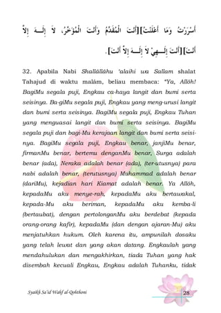 ‫، ﻻ ِﺇﻟﹶـﻪ ِﺇ ﱠ‬  ‫ﻧﺖ ﺍﹾﻟﻤﺆ‬‫ﻡ ﻭﹶﺃ‬ ‫ﻧﺖ ﺍﹾﻟﻤﻘ‬‫ﺎ ﹶﺃﻋﻠﻨﺖ[]ﹶﺃ‬‫ﹶﺃﺳﺮﺭﺕ ﻭﻣ‬
‫ ﻻ‬
‫ﺧ ﺮ ﹶ‬     ‫ ﹶﺪ‬ 
 ‫ﹶ‬
  
.[‫ﻧﺖ‬‫ﻧﺖ ِﺇﻟﹶـ ﻬﻲ ﻻ ِﺇﻟﹶـﻪ ِﺇ ﱠ ﹶﺃ‬‫ﻧﺖ[]ﹶﺃ‬‫ﹶﺃ‬
 ‫ ﻻ‬ ‫ ﹶ‬ِ 

32. Apabila Nabi Shallâllâhu ‘alaihi wa Sallam shalat
Tahajud di waktu malâm, beliau membaca: “Ya, Allôh!
BagiMu segala puji, Engkau ca-haya langit dan bumi serta
seisinya. Ba-giMu segala puji, Engkau yang meng-urusi langit
dan bumi serta seisinya. BagiMu segala puji, Engkau Tuhan
yang menguasai langit dan bumi serta seisinya. BagiMu
segala puji dan bagi-Mu kerajaan langit dan bumi serta seisinya. BagiMu segala puji, Engkau benar, janjiMu benar,
firmanMu benar, bertemu denganMu benar, Surga adalah
benar (ada), Neraka adalah benar (ada), (ter-utusnya) para
nabi adalah benar, (terutusnya) Muhammad adalah benar
(dariMu), kejadian hari Kiamat adalah benar. Ya Allôh,
kepadaMu aku menye-rah, kepadaMu aku bertawakal,
kepada-Mu

aku

beriman,

kepadaMu

aku

kemba-li

(bertaubat), dengan pertolonganMu aku berdebat (kepada
orang-orang kafir), kepadaMu (dan dengan ajaran-Mu) aku
menjatuhkan hukum. Oleh karena itu, ampunilah dosaku
yang telah lewat dan yang akan datang. Engkaulah yang
mendahulukan dan mengakhirkan, tiada Tuhan yang hak
disembah kecuali Engkau, Engkau adalah Tuhanku, tidak

Syaikh Sa’id Wahf al-Qohthoni

28

 