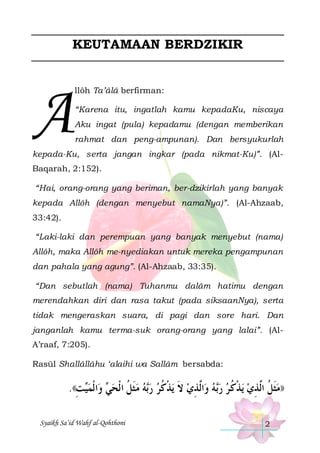 KEUTAMAAN BERDZIKIR

A

llôh Ta’âlâ berfirman:
“Karena itu, ingatlah kamu kepadaKu, niscaya
Aku ingat (pula) kepadamu (dengan memberikan
rahmat dan peng-ampunan). Dan bersyukurlah

kepada-Ku, serta jangan ingkar (pada nikmat-Ku)”. (AlBaqarah, 2:152).
“Hai, orang-orang yang beriman, ber-dzikirlah yang banyak
kepada Allôh (dengan menyebut namaNya)”. (Al-Ahzaab,
33:42).
“Laki-laki dan perempuan yang banyak menyebut (nama)
Allôh, maka Allôh me-nyediakan untuk mereka pengampunan
dan pahala yang agung”. (Al-Ahzaab, 33:35).
“Dan sebutlah (nama) Tuhanmu dalâm hatimu dengan
merendahkan diri dan rasa takut (pada siksaanNya), serta
tidak mengeraskan suara, di pagi dan sore hari. Dan
janganlah kamu terma-suk orang-orang yang lalai”. (AlA’raaf, 7:205).
Rasūl Shallâllâhu ‘alaihi wa Sallâm bersabda:

.((‫ﺖ‬‫ﺍ ﹾﻟﻤ‬‫ ﻭ‬ ‫ﻪ ﻣﺜﻞ ﺍ ﹾﻟﺤ‬‫ﻳﺬﻛﺮ ﺭ‬ ‫ﺍﱠﺬﻱ ﻻ‬‫ﻪ ﻭ‬‫ﻳﺬﻛ ﺮ ﺭ‬ ‫))ﻣﺜﻞ ﺍﱠﺬﻱ‬
ِ ‫ﻴ‬ ‫ﻲ‬ ‫ ﹶ ﹸ‬  ‫ﺑ‬  ‫ ﹶ ﹾ ﹸ‬ ِ ‫ ﻟ‬ ‫ﺑ‬  ‫ ﹾ ﹸ‬ ِ ‫ﹶ ﹸ ﻟ‬
Syaikh Sa’id Wahf al-Qohthoni

2

 