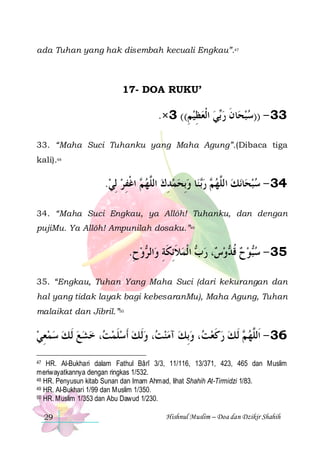 ada Tuhan yang hak disembah kecuali Engkau”.47

17- DOA RUKU’

.×3 ((‫ﻲ ﺍﹾﻟﻌﻈﻴﻢ‬‫ﺎﻥ ﺭ‬‫33 - ))ﺳﺒﺤ‬
ِ  ِ   ‫ﺑ‬ ‫ ﹶ‬ 
33. “Maha Suci Tuhanku yang Maha Agung”.(Dibaca tiga
kali).48

.‫ ﺍﻏﻔﺮ ِﻟﻲ‬ ‫ﺎ ﻭِﺑﺤﻤﺪﻙ ﺍﻟﱠﻬ‬‫ ﻨ‬‫ ﺭ‬ ‫ﻧﻚ ﺍﻟﱠﻬ‬‫ﺎ‬‫43 - ﺳﺒﺤ‬
  ِ ‫ﻢ ﹾ‬ ‫ ﻠ‬ ِ    ‫ﺑ‬ ‫ﻢ‬ ‫ ﻠ‬  
34. “Maha Suci Engkau, ya Allôh! Tuhanku, dan dengan
pujiMu. Ya Allôh! Ampunilah dosaku.”49

.‫ﻭﺡ‬ ‫ﺍﻟ‬‫ ﺍ ﹾﻟﻤﻼِﺋﻜﺔ ﻭ‬ ‫، ﺭ‬ ‫ﻭ‬ ‫ﻮﺡ ﻗ‬‫53 - ﺳ‬
ِ  ‫ ﹶ ﹶ ِ ﺮ‬ ‫ﺏ‬ ‫ﺱ‬ ‫ ﹸﺪ‬  ‫ﺒ‬
35. “Engkau, Tuhan Yang Maha Suci (dari kekurangan dan
hal yang tidak layak bagi kebesaranMu), Maha Agung, Tuhan
malaikat dan Jibril.”50

‫، ﺧﺸﻊ ﹶﻟ ﻚ ﺳﻤﻌﻲ‬ ‫، ﻭﹶﻟ ﻚ ﹶﺃﺳﻠﻤ‬ ‫ ﺁﻣﻨ‬‫، ﻭِﺑﻚ‬ ‫ ﹶﻟ ﻚ ﺭﻛﻌ‬ ‫63 - ﺍﹶﻟﱠﻬ‬
 ِ       ‫ﺖ‬ ‫ ﹶ‬   ‫ﺖ‬ 
 ‫ﺖ‬ ‫ ﹶ‬  ‫ ﻢ‬ ‫ﻠ‬
HR. Al-Bukhari dalam Fathul Bârî 3/3, 11/116, 13/371, 423, 465 dan Muslim
meriwayatkannya dengan ringkas 1/532.
48 HR. Penyusun kitab Sunan dan Imam Ahmad, lihat Shahih At-Tirmidzi 1/83.
49 HR. Al-Bukhari 1/99 dan Muslim 1/350.
50 HR. Muslim 1/353 dan Abu Dawud 1/230.
47

29

Hishnul Muslim – Doa dan Dzikir Shahih

 