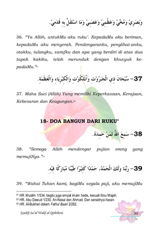 .‫ﺎ ﺍﺳﺘﻘ ﱠ ِﺑﻪ ﻗﺪﻣﻲ‬‫ﻲ ﻭﻋﻈﻤﻲ ﻭﻋﺼﺒﻲ ﻭﻣ‬ ‫ﺑﺼﺮﻱ ﻭﻣ‬‫ﻭ‬
 ِ  ‫ ﹶﻞ ِ ﹶ‬   ِ    ِ ‫ ﹾ‬   ‫ﺨ‬   ِ  
36. “Ya Allôh, untukMu aku ruku’. KepadaMu aku beriman,
kepadaMu aku menyerah. Pendengaranku, penglihat-anku,
otakku, tulangku, sarafku dan apa yang berdiri di atas dua
tapak

kakiku,

telah

merunduk

dengan

khusyuk

ke-

padaMu.”51

.‫ﺍﹾﻟﻌﻈﻤﺔ‬‫ﺎﺀ ﻭ‬‫ﺍﹾﻟﻜﺒﺮﻳ‬‫ﺎﻥ ﺫِﻱ ﺍﻟﹾﺠﺒﺮﻭﺕ ﻭﹾﺍﳌﻠﻜﻮﺕ ﻭ‬‫73 - ﺳﺒﺤ‬
ِ  ‫ ﹶ‬ ِ ِ  ِ ِ  ‫ ﹶ ﹶ ﹸ‬ ِ   
‫ ﹶ‬
37. Maha Suci (Allôh) Yang memiliki Keperkasaan, Kerajaan,
Kebesaran dan Keagungan.52

18- DOA BANGUN DARI RUKU’

.‫83 - ﺳﻤﻊ ﺍﷲ ِﻟﻤﻦ ﺣﻤﺪﻩ‬
 ِ    ُ  ِ 
38.

“Semoga

Allôh

mendengar

pujian

orang

yang

memujiNya.”53

.‫ﺎﺭﻛﹰﺎ ﻓﻴﻪ‬‫ﺎ ﻣﺒ‬‫ﺒ‬‫ﺍ ﻃ‬‫ﺍ ﻛﺜﻴ ﺮ‬‫، ﺣﻤﺪ‬ ‫ﺎ ﻭﹶﻟﻚ ﺍ ﹾﻟﺤﻤ‬‫ﻨ‬‫93 - ﺭ‬
ِ  ِ   ‫ ﹶﻴ‬ ِ‫ ﹶ‬  ‫ﺪ‬    ‫ﺑ‬
39. “Wahai Tuhan kami, bagiMu segala puji, aku memujiMu
HR. Muslim 1/534, begitu juga empat im am hadis, kecuali Ibnu Majah.
HR. Abu Dawud 1/230, An-Nasai dan Ahmad. Dan sanadnya hasan.
53 HR. Al-Bukhari dalam Fathul Baari 2/282.
51

52

Syaikh Sa’id Wahf al-Qohthoni

30

 