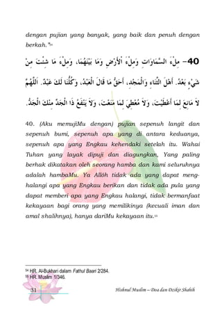 dengan pujian yang banyak, yang baik dan penuh dengan
berkah.”54

‫ﺎ ﺷﺌﺖ ﻣ ﻦ‬‫ﺎ، ﻭﻣﻞﺀ ﻣ‬‫ﺑﻴﻨﻬﻤ‬ ‫ﺎ‬‫ﺍﺕ ﻭﻣﻞﺀ ﹾﺍﻷﺭﺽ ﻭﻣ‬‫ﺎﻭ‬‫ﻤ‬ ‫04 - ﻣﻞﺀ ﺍﻟ‬
 ِ  ‫ ِ ﹾ َ ِ ﹾ‬    ِ  َ َ ‫ ِ ﹾ‬ ِ
‫ِ ﹾَ ﺴ‬
 ‫ﺎ ﹶﻟ ﻚ ﻋﺒﺪ. ﺍﹶﻟﱠﻬ‬‫، ﻭﻛﻠﻨ‬ ‫ﺎ ﻗﹶﺎﻝ ﺍﹾﻟﻌﺒ‬‫ ﻣ‬ ‫ﺍﹾﻟﻤﺠﺪِ، ﹶﺃﺣ‬‫ﺎﺀ ﻭ‬‫ﺑﻌﺪ. ﹶﺃﻫﻞ ﺍﻟﱠﻨ‬ ‫ﺷﻲﺀ‬
‫ ﻢ‬ ‫ ﻠ‬    ‫ ﹸ ﱡ‬ ‫ﺪ‬  ‫ﹶ‬
‫ﻖ‬   ِ ‫ ﹶ ﺜ‬   ٍ  
. ‫ ﻣﻨﻚ ﺍ ﹾﻟﺠ‬ ‫ﻳﻨﻔﻊ ﺫﹶﺍ ﺍﹾﻟﺠ‬ ‫، ﻭﻻ‬‫ﺎ ﻣﻨﻌﺖ‬‫، ﻭﻻ ﻣﻌﻄﻲ ِﻟﻤ‬‫ﺎ ﹶﺃﻋﻄﻴﺖ‬‫ﺎِﻧﻊ ِﻟﻤ‬‫ﻻ ﻣ‬
‫ﺪ‬   ِ ‫ﺪ‬
 ‫ ﹶ‬ ‫ ﹶ‬    ِ   ‫ ﹶ‬  ‫ ﹶ‬
 ‫ﹶ‬
40. (Aku memujiMu dengan) pujian sepenuh langit dan
sepenuh bumi, sepenuh apa yang di antara keduanya,
sepenuh apa yang Engkau kehendaki setelah itu. Wahai
Tuhan yang layak dipuji dan diagungkan, Yang paling
berhak dikatakan oleh seorang hamba dan kami seluruhnya
adalah hambaMu. Ya Allôh tidak ada yang dapat menghalangi apa yang Engkau berikan dan tidak ada pula yang
dapat memberi apa yang Engkau halangi, tidak bermanfaat
kekayaan bagi orang yang memilikinya (kecuali iman dan
amal shalihnya), hanya dariMu kekayaan itu.55

54
55

HR. Al-Bukhari dalam Fathul Baari 2/284.
HR. Muslim 1/346.
31

Hishnul Muslim – Doa dan Dzikir Shahih

 