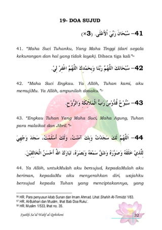 19- DOA SUJUD

(×3) .‫ﻲ ﹾﺍﻷﻋﻠﹶﻰ‬‫ﺎﻥ ﺭ‬‫14 - ﺳﺒﺤ‬
 َ  ‫ﺑ‬ ‫ ﹶ‬ 
41. “Maha Suci Tuhanku, Yang Maha Tinggi (dari segala
kekurangan dan hal yang tidak layak). Dibaca tiga kali”56

.‫ ﺍﻏﻔﺮ ِﻟﻲ‬ ‫ﺎ ﻭِﺑﺤﻤﺪﻙ ﺍﻟﱠﻬ‬‫ ﻨ‬‫ ﺭ‬ ‫ﻧﻚ ﺍﻟﱠﻬ‬‫ﺎ‬‫24 - ﺳﺒﺤ‬
  ِ ‫ﻢ ﹾ‬ ‫ ﻠ‬ ِ    ‫ﺑ‬ ‫ﻢ‬ ‫ ﻠ‬  
42. “Maha Suci Engkau. Ya Allôh, Tuhan kami, aku
memujiMu. Ya Allôh, ampunilah dosaku.”57

.‫ﻭﺡ‬ ‫ﺍﻟ‬‫ ﺍﹾﻟﻤﻼِﺋﻜﺔ ﻭ‬ ‫ﻭﺱ ﺭ‬ ‫ﻮﺡ ﻗ‬‫34 - ﺳ‬
ِ  ‫ ﹶ ﹶ ِ ﺮ‬ ‫ ﺏ‬   ‫ ﹸ ﺪ‬  ‫ﺒ‬
43. “Engkau Tuhan Yang Maha Suci, Maha Agung, Tuhan
para malaikat dan Jibril.”58

‫، ﺳﺠﺪ ﻭﺟﻬﻲ‬ ‫، ﻭﹶﻟﻚ ﹶﺃﺳﻠﻤ‬ ‫ ﹶﻟﻚ ﺳﺠﺪﺕ ﻭِﺑﻚ ﺁﻣﻨ‬ ‫44 - ﺍﹶﻟﱠﻬ‬
 ِ      ‫ ﺖ‬ ‫ ﹶ‬   ‫ ﺖ‬         ‫ﻢ‬ ‫ﻠ‬
.‫ﺎِﻟﻘﻴﻦ‬‫ﺎﺭﻙ ﺍﷲ ﹶﺃﺣﺴﻦ ﺍ ﹾﻟﺨ‬‫ﺗﺒ‬ ، ‫ﺑﺼ ﺮ‬‫ ﻭ‬‫ ﺳﻤﻌﻪ‬ ‫ﺭﻩ ﻭﺷ‬ ‫ِﻟﱠﺬﻱ ﺧﻠﻘﻪ ﻭﺻ‬
 ِ
   ُ   ‫ﻩ‬      ‫ﻖ‬    ‫ﻮ‬   ‫ ﹶ ﹶ‬  ِ ‫ﻠ‬
44. Ya Allôh, untukMulah aku bersujud, kepadaMulah aku
beriman,

kepadaMu

bersujud

kepada

aku

Tuhan

menyerahkan
yang

diri,

wajahku

menciptakannya,

yang

HR. Para penyusun kitab Sunan dan Imam Ahmad. Lihat Shahih At-Tirmidzi 1/83.
HR. Al-Bukhari dan Muslim, lihat Bab Doa Ruku’.
58 HR. Muslim 1/533, lihat no. 35.
56

57

Syaikh Sa’id Wahf al-Qohthoni

32

 