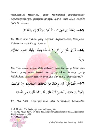 membentuk

rupanya,

yang

mem-belah

(memberikan)

pendengarannya, penglihatannya, Maha Suci Allôh sebaik
baik Pencipta.59

.‫ﺍﹾﻟﻌﻈﻤﺔ‬‫ﺎﺀ ﻭ‬‫ﺍﹾﻟﻜﺒﺮﻳ‬‫ﻭﺕ ﻭﹾﺍﳌﻠﻜﻮﺕ ﻭ‬‫ﺎﻥ ﺫِﻱ ﺍﹾﻟﺠﺒﺮ‬‫54 - ﺳﺒﺤ‬
ِ  ‫ ﹶ‬ ِ ِ  ِ ِ  ‫ ﹶ ﹶ ﹸ‬ ِ  
‫ ﹶ‬
45. Maha suci Tuhan yang memiliki Keperkasaan, Kerajaan,
Kebesaran dan Keagungan.60

‫ﺘﻪ‬‫ﺁﺧﺮﻩ ﻭﻋﻼِﻧ‬‫ﹶﻟﻪ ﻭ‬ ‫، ﻭﹶﺃ‬ ‫، ﺩ ﱠﻪ ﻭﺟﱠ‬ ‫ﻧﺒﻲ ﻛﱠ‬‫ ﺍﻏﻔﺮ ِﻟﻲ ﺫ‬ ‫64 - ﺍﹶﻟﱠﻬ‬
 ‫ ﹶ ﻴ‬    ِ  ‫ ﻭ‬ ‫ ِﻠﻪ‬  ‫ ﹸﻠﻪ ِﻗ‬ ِ ‫ ﹶ‬  ِ ‫ﻢ ﹾ‬ ‫ﻠ‬
.‫ﻩ‬ ‫ﻭﺳ‬
 ‫ ِﺮ‬
46. “Ya Allôh, ampunilah seluruh dosa-ku yang kecil dan
besar, yang telah lewat dan yang akan datang, yang
kulakukan dengan terang-terangan dan yang tersembunyi.”61

،‫ﺑﺘﻚ‬‫ﺎﻓﹶﺎِﺗﻚ ﻣﻦ ﻋﻘﻮ‬‫، ﻭِﺑﻤﻌ‬‫ﺎﻙ ﻣﻦ ﺳﺨﻄﻚ‬‫ﻲ ﹶﺃﻋﻮﺫ ِﺑﺮﺿ‬‫ ِﺇ‬ ‫74 - ﺍﹶﻟﱠﻬ‬
ِ  ‫ﹸ‬  ِ 
  ِ    ِ  ِ ‫ ﹸ‬   ‫ﻢ ﻧ‬ ‫ﻠ‬
.‫ﻧﻔﺴﻚ‬ ‫ﺎ ﹶﺃﹾﺛﻨﻴﺖ ﻋﻠﹶﻰ‬‫ﻧﺖ ﻛﻤ‬‫ﺎﺀ ﻋﻠﻴﻚ ﹶﺃ‬‫، ﻻ ﹸﺃﺣﺼﻲ ﹶﺛﻨ‬‫ﻭﹶﺃﻋﻮﺫ ِﺑﻚ ﻣﻨﻚ‬
 ِ ‫ ﹾ‬   ‫ ﹶ‬  ‫ﹶ‬ ً  ِ  ‫ﹶ‬
ِ  ‫ ﹸ‬  
47. “Ya Allôh, sesungguhnya aku ber-lindung kepadaMu
HR. Muslim 1/534, begitu juga imam hadits yang lain.
HR. Abu Dawud 1/230, An-Nasai dan Ahmad. Dinyatakan shahih oleh Al-Albani dalam
Shahih Abi Dawud 1/166.
61 HR. Muslim 1/350.
59

60

33

Hishnul Muslim – Doa dan Dzikir Shahih

 
