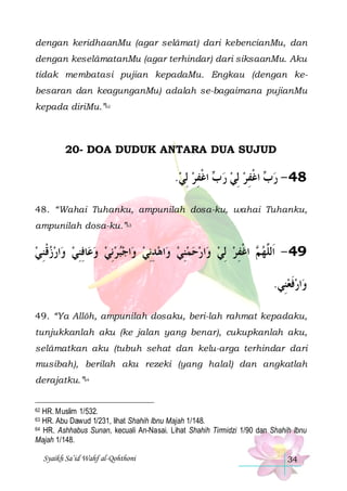 dengan keridhaanMu (agar selâmat) dari kebencianMu, dan
dengan keselâmatanMu (agar terhindar) dari siksaanMu. Aku
tidak membatasi pujian kepadaMu. Engkau (dengan kebesaran dan keagunganMu) adalah se-bagaimana pujianMu
kepada diriMu.”62

20- DOA DUDUK ANTARA DUA SUJUD

.‫ ﺍﻏﻔﺮ ِﻟﻲ‬ ‫ ﺍﻏﻔﺮ ِﻟﻲ ﺭ‬ ‫84 - ﺭ‬
  ِ ‫ ﺏ ﹾ‬   ِ ‫ﺏ ﹾ‬
48. “Wahai Tuhanku, ampunilah dosa-ku, wahai Tuhanku,
ampunilah dosa-ku.”63

‫ﺍﺭﺯﻗﻨﻲ‬‫ﺎﻓﻨﻲ ﻭ‬‫ﺍﺟﺒﺮِﻧﻲ ﻭﻋ‬‫ﺍﻫﺪِﻧﻲ ﻭ‬‫ﺍﺭﺣﻤﻨﻲ ﻭ‬‫ ﺍﻏﻔﺮ ِﻟﻲ ﻭ‬ ‫94 - ﺍﹶﻟﱠﻬ‬
 ِ ‫ ﹾ‬   ِ ِ      ِ   ِ      ِ ‫ﻢ ﹾ‬ ‫ﻠ‬
.‫ﺍﺭﻓﻌﻨِﻲ‬‫ﻭ‬
 ‫ﹶ‬
49. “Ya Allôh, ampunilah dosaku, beri-lah rahmat kepadaku,
tunjukkanlah aku (ke jalan yang benar), cukupkanlah aku,
selâmatkan aku (tubuh sehat dan kelu-arga terhindar dari
musibah), berilah aku rezeki (yang halal) dan angkatlah
derajatku.”64

HR. Muslim 1/532.
HR. Abu Dawud 1/231, lihat Shahih Ibnu Majah 1/148.
64 HR. Ashhabus Sunan, kecuali An-Nasai. Lihat Shahih Tirmidzi 1/90 dan Shahih Ibnu
Majah 1/148.
62

63

Syaikh Sa’id Wahf al-Qohthoni

34

 