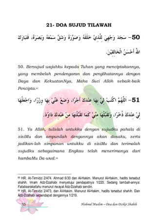 21- DOA SUJUD TILAWAH

‫ﺎﺭ ﻙ‬‫، ﻓﺘﺒ‬ ‫ﺑﺼﺮ‬‫ ﺳﻤﻌﻪ ﻭ‬ ‫ﺭﻩ ﻭﺷ‬ ‫05 - ﺳﺠﺪ ﻭﺟﻬﻲ ِﻟﱠﺬﻱ ﺧﻠﻘﻪ ﻭﺻ‬
  ‫ﻩ ﹶ‬       ‫ﻖ‬    ‫ﻮ‬   ‫ ﹶ ﹶ‬  ِ ‫ ﻠ‬ ِ     
.‫ﺎِﻟﻘﻴﻦ‬‫ﺍﷲ ﹶﺃﺣﺴﻦ ﺍﹾﻟﺨ‬
 ِ
  ُ
50. Bersujud wajahku kepada Tuhan yang menciptakannya,
yang membelah pendengaran dan penglihatannya dengan
Daya dan KekuatanNya, Maha Suci Allôh sebaik-baik
Pencipta.65

‫ﺎ‬‫ﺍﺟﻌﻠﻬ‬‫ﺍ، ﻭ‬‫ﺎ ﻭﺯﺭ‬‫ﻲ ِﺑﻬ‬‫ﺍ، ﻭﺿﻊ ﻋ‬‫ﺎ ﻋﻨﺪﻙ ﹶﺃﺟ ﺮ‬‫ ﺍﻛﺘﺐ ِﻟﻲ ِﺑﻬ‬ ‫15 - ﺍﹶﻟﱠﻬ‬
‫ﹾ‬ 
ِ
 ‫ﻨ‬        ِ
  ‫ﻢ ﹾ‬ ‫ﻠ‬
.‫ﺍﻭﺩ‬‫ﺎ ﻣﻦ ﻋﺒﺪ ﻙ ﺩ‬‫ﻠﺘﻬ‬‫ﺗﻘ‬ ‫ﺎ‬‫ﻲ ﻛﻤ‬‫ﺎ ﻣ‬‫ﻠﻬ‬‫ﺗﻘ‬‫ﺍ، ﻭ‬‫ِﻟﻲ ﻋﻨﺪﻙ ﺫﺧ ﺮ‬
   ِ    ِ  ‫ ﹶ ﹶﺒ ﹾ‬ ‫ ﹶ ﺒ ﹾ ِﻨ‬  ‫ ﹸ‬   ِ 
51. Ya Allôh, tulislah untukku dengan sujudku pahala di
sisiMu dan ampunilah dengannya akan dosaku, serta
jadikan-lah simpanan untukku di sisiMu dan terimalah
sujudku sebagaimana Engkau telah menerimanya dari
hambaMu Da-wud. 66

HR. At-Tirmidzi 2/474. Ahmad 6/30 dan Al-Hakim. Menurut Al-Hakim, hadits tersebut
shahih. Imam Adz-Dzahabi menyetujui pendapatnya 1/220. Sedang tambah-annya:
Fatabaarakallahu menurut riwayat Adz-Dzahabi sendiri.
66 HR. At-Tirmidzi 2/473, dan Al-Hakim. Menurut Al-Hakim, hadits tersebut shahih. Dan
Adz-Dzahabi sependapat dengannya 1/219.
65

35

Hishnul Muslim – Doa dan Dzikir Shahih

 