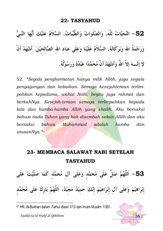 22- TASYAHUD

 ‫ ﺒ‬‫ﺎ ﺍﻟ‬‫ﻬ‬‫ﻼﻡ ﻋﻠﻴﻚ ﹶﺃ‬ ‫، ﺍﻟ‬ ‫ﺎ‬‫ﺒ‬‫ﺍﻟ ﱠ‬‫ﺍﺕ ﻭ‬‫ﻠﻮ‬ ‫ﺍﻟ‬‫ﺎﺕ ﻟِﱠﻪِ، ﻭ‬‫ﺤ‬‫25 - ﺍﻟ‬
‫ ﻳ ﻨ ِ ﻲ‬  ‫ ﹶ‬  ‫ ﻄﻴ ﺕ ﺴ ﹶ‬ ‫ﺼ ﹶ‬
‫ ﻠ‬ ‫ﺘ ِﻴ‬
‫ﺎِﻟﺤﻴ ﻦ. ﹶﺃﺷﻬﺪ ﹶﺃﻥ‬ ‫ﺎ ﺩ ﺍﷲ ﺍﻟ‬‫ﺎ ﻭﻋﻠﹶﻰ ﻋﺒ‬‫ﻼ ﻡ ﻋﻠﻴﻨ‬ ‫، ﺍﻟ‬ ‫ﺗ‬‫ﺑﺮﻛﹶﺎ‬‫ﻭﺭﺣﻤﺔ ﺍﷲ ﻭ‬
‫ ﹾ‬    ِ ‫ ِ ِ ِ ﺼ‬  ‫ﹶ‬  ‫ ﻪ ﺴ ﹶ‬  ِ ‫ ﹸ‬   
.‫ﺍ ﻋﺒﺪﻩ ﻭﺭﺳﻮﹸﻟﻪ‬‫ﺪ‬ ‫ﻻ ِﺇﻟﹶـﻪ ِﺇ ﱠ ﺍﷲ ﻭﹶﺃﺷﻬﺪ ﹶﺃ ﱠ ﻣﺤ‬
         ‫ﻤ‬  ‫ ﻥ‬    ُ ‫ ﻻ‬ ‫ﹶ‬
52. “Segala penghormatan hanya milik Allôh, juga segala
pengagungan dan kebaikan. Semoga kesejahteraan terlimpahkan kepadamu, wahai Nabi, begitu juga rahmat dan
berkahNya. Kesejah-teraan semoga terlimpahkan kepada
kita dan hamba-hamba Allôh yang shalih. Aku bersaksi
bahwa tiada Tuhan yang hak disembah selain Allôh dan aku
bersaksi

bahwa

Muhammad

adalah

hamba

dan

utusanNya.”67

23- MEMBACA SALAWAT NABI SETELAH
TASYAHUD

‫ﺎ ﺻﱠﻴﺖ ﻋﻠﹶﻰ‬‫ ﺪ ﻛﻤ‬ ‫ﺪ ﻭﻋﻠﹶﻰ ﺁﻝ ﻣﺤ‬ ‫ ﺻ ﱢ ﻋﻠﹶﻰ ﻣﺤ‬ ‫35 - ﺍﹶﻟﱠﻬ‬
   ‫ﻠ‬ ‫ﻤ ٍ ﹶ‬  ِ
  ٍ ‫ﻤ‬   ‫ﻞ‬ ‫ﻢ‬ ‫ﻠ‬
‫ ﺪ‬ ‫ﺎﺭﻙ ﻋﻠﹶﻰ ﻣﺤ‬‫ ﺑ‬ ‫، ﺍﹶﻟﱠﻬ‬ ‫ﻤﻴﺪ ﻣﺠﻴ‬‫ ﻚ ﺣ‬‫ﺍﻫﻴﻢ ِﺇ‬‫ﺑ ﺮ‬‫ﺍﻫﻴﻢ ﻭﻋﻠﹶﻰ ﺁﻝ ِﺇ‬‫ﺑﺮ‬‫ِﺇ‬
ٍ ‫ﻤ‬    ِ ‫ﻢ‬ ‫ﺪ ﻠ‬ ِ    ِ  ‫ ﻧ‬  ِ ِ
   ِ
67

HR. Al-Bukhari dalam Fathul Baari 1/13 dan Imam Muslim 1/301.
Syaikh Sa’id Wahf al-Qohthoni

36

 