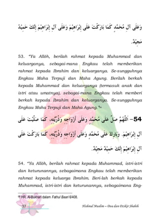 ‫ﻚ ﺣﻤﻴ ﺪ‬‫ﺑﺮﺍﻫﻴﻢ ِﺇ‬‫ﺍﻫﻴﻢ ﻭﻋﻠﹶﻰ ﺁﻝ ِﺇ‬‫ﺑﺮ‬‫ﺎﺭﻛﺖ ﻋﻠﹶﻰ ِﺇ‬‫ﺎ ﺑ‬‫ﺪ ﻛﻤ‬ ‫ﻭﻋﻠﹶﻰ ﺁﻝ ﻣﺤ‬
 ِ   ‫ ﻧ‬ ِ  ِ
   ِ
  ‫ ﹾ‬ ‫ﻤ ٍ ﹶ‬  ِ

.‫ﻣﺠﻴﺪ‬
 ِ 
53. “Ya Allôh, berilah rahmat kepada Muhammad dan
keluarganya,

sebagai-mana

Engkau

telah

memberikan

rahmat kepada Ibrahim dan keluarganya. Se-sungguhnya
Engkau Maha Terpuji dan Maha Agung. Berilah berkah
kepada Muhammad dan keluarganya (termasuk anak dan
istri atau umatnya), sebagai-mana Engkau telah memberi
berkah kepada Ibrahim dan keluarganya. Se-sungguhnya
Engkau Maha Terpuji dan Maha Agung.”68

‫ﺎ ﺻﱠﻴﺖ ﻋﻠﹶﻰ‬‫ﺘﻪِ، ﻛﻤ‬ ‫ﺍﺟﻪ ﻭﺫ‬‫ﺪ ﻭﻋﻠﹶﻰ ﹶﺃﺯﻭ‬ ‫ ﺻ ﱢ ﻋﻠﹶﻰ ﻣﺤ‬ ‫45 - ﺍﹶﻟﱠﻬ‬
   ‫ﻠ‬ ‫ ﹸﺭﻳِ ﹶ‬ ِ ِ    ٍ ‫ﻤ‬   ‫ﻞ‬ ‫ﻢ‬ ‫ﻠ‬
‫ﺎﺭﻛﺖ ﻋﻠﹶﻰ‬‫ﺎ ﺑ‬‫ﺘﻪِ، ﻛﻤ‬ ‫ﺍﺟﻪ ﻭﺫ‬‫ﺪ ﻭﻋﻠﹶﻰ ﹶﺃﺯﻭ‬ ‫ﺎﺭﻙ ﻋﻠﹶﻰ ﻣﺤ‬‫ﺍﻫﻴﻢ. ﻭﺑ‬‫ﺑ ﺮ‬‫ﺁﻝ ِﺇ‬
  ‫ ﹾ‬ ‫ ﹸﺭﻳِ ﹶ‬ ِ ِ    ٍ ‫ﻤ‬    ِ    ِ ِ
.‫ﻚ ﺣﻤﻴﺪ ﻣﺠﻴﺪ‬‫ﺍﻫﻴﻢ ِﺇ‬‫ﺑﺮ‬‫ﺁﻝ ِﺇ‬
 ِ   ِ   ‫ ﻧ‬ ِ ِ
54. “Ya Allôh, berilah rahmat kepada Muhammad, istri-istri
dan keturunannya, sebagaimana Engkau telah memberikan
rahmat kepada keluarga Ibrahim. Beri-lah berkah kepada
Muhammad, istri-istri dan keturunannya, sebagaimana Eng68

HR. Al-Bukhari dalam Fathul Baari 6/408.
37

Hishnul Muslim – Doa dan Dzikir Shahih

 